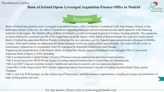 Miscellaneous Updates
IT Shades
Engage & Enable
Bank of Ireland Opens Leveraged Acquisition Finance Office in Madrid
For any queries, Please write to marketing@itshades.com
76
Bank of Ireland has opened a new Leveraged Acquisition Finance office in Madrid. Located on Calle José Ortega y Gasset, in the
Salamanca district of the city, the office is focused on supporting domestic and international private equity sponsors with financing
solutions in the region. The Madrid office is Bank of Ireland’s seventh Leveraged Acquisition Finance location globally. The expansion
in Spain reflects the continued growth of leveraged buyouts in the region, where Bank of Ireland already has a positive track record.
Bank of Ireland has appointed Beltran Paredes to head up the new operation and the Spanish team complements colleagues in Dublin,
London, Paris and Frankfurt in addressing the financing needs of private equity clients across Europe. The team will also work on
transatlantic transactions in conjunction with US colleagues in Stamford, Connecticut and Chicago.
Supporting the establishment of the branch, Bank of Ireland has already acted as Mandated Lead Arranger (‘MLA’) on several
important deals in Spain in 2019, including:
• MLA on Intermediate Capital Group’s buyout of business process outsourcing specialist Grupo Konecta;
• MLA on the buyout by MCH Private Equity of leading Spanish food producer Grupo Palacios Alimentación;
• MLA on EQT’s buyout of global women’s health and reproductive genetic services specialist Igenomix;
• Joint MLA of the Super Senior RCF facility supporting Advent International’s buyout of leading Spanish dental clinics group
Vitaldent;
• MLA, and sole TLB arranger, on the refinancing of Investcorp’s portfolio business Agromillora, a leading developer and distributor of
high yielding plants and trees.
Description
 