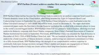 Miscellaneous Updates
IT Shades
Engage & Enable
BNP Paribas (France) achieves another first amongst foreign banks in
China
For any queries, Please write to marketing@itshades.com
77
BNP Paribas China Ltd has become the first foreign bank to underwrite an onshore corporate bond issued by a
Chinese domestic issuer in the China market, after being awarded the Type-A Corporate Bond Lead
Underwriting Licence in September this year. BNP Paribas China Ltd acted as a joint lead underwriter for
China Universal Leasing Co. Ltd’s RMB 500 million bond, issued on December 9. The super short-term
commercial paper marks the first time a foreign financial institution has worked with a domestic player to issue
in the world’s second-biggest market. BNP Paribas China Ltd was granted a Type-A licence, allowing it to lead
underwrite domestic corporate debt from Chinese companies, from China’s National Association of Financial
Market Institutional Investors in September. Previously, BNP Paribas China was awarded the Type B licence in
December of 2018. CEO of BNP Paribas China Ltd, said: “We are honored to become the first foreign bank to
underwrite a bond issued by a Chinese domestic company, underscoring our consistent commitment to China.
As a fully-licenced bank, BNP Paribas brings the strength of our comprehensive onshore expertise to
continually help more foreign investors navigate China’s market and deepen our engagement in China’s
domestic financial market to help our clients achieve their long-term business ambitions.”
Description
 