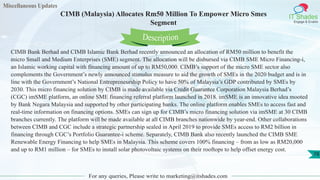 Miscellaneous Updates
IT Shades
Engage & Enable
CIMB (Malaysia) Allocates Rm50 Million To Empower Micro Smes
Segment
For any queries, Please write to marketing@itshades.com
78
CIMB Bank Berhad and CIMB Islamic Bank Berhad recently announced an allocation of RM50 million to benefit the
micro Small and Medium Enterprises (SME) segment. The allocation will be disbursed via CIMB SME Micro Financing-i,
an Islamic working capital with financing amount of up to RM50,000. CIMB’s support of the micro SME sector also
complements the Government’s newly announced stimulus measure to aid the growth of SMEs in the 2020 budget and is in
line with the Government’s National Entrepreneurship Policy to have 50% of Malaysia’s GDP contributed by SMEs by
2030. This micro financing solution by CIMB is made available via Credit Guarantee Corporation Malaysia Berhad’s
(CGC) imSME platform, an online SME financing referral platform launched in 2018. imSME is an innovative idea mooted
by Bank Negara Malaysia and supported by other participating banks. The online platform enables SMEs to access fast and
real-time information on financing options. SMEs can sign up for CIMB’s micro financing solution via imSME at 30 CIMB
branches currently. The platform will be made available at all CIMB branches nationwide by year-end. Other collaborations
between CIMB and CGC include a strategic partnership sealed in April 2019 to provide SMEs access to RM2 billion in
financing through CGC’s Portfolio Guarantee-i scheme. Separately, CIMB Bank also recently launched the CIMB SME
Renewable Energy Financing to help SMEs in Malaysia. This scheme covers 100% financing – from as low as RM20,000
and up to RM1 million – for SMEs to install solar photovoltaic systems on their rooftops to help offset energy cost.
Description
 