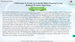Miscellaneous Updates
IT Shades
Engage & Enable
CIMB Islamic To Provide Up To Rm100 Million Financing For Sme
Businesses To Achieve Halal Status
For any queries, Please write to marketing@itshades.com
79
CIMB Islamic Bank Berhad has unveiled its latest proposition in support of small and medium enterprises (SMEs) looking to grow
their business in the global halal market. Through CIMB HalalBizReady, the proposition provides financing packages that help
businesses become compatible with the requirements of halal certification whether by getting their premises, operations or supply
chain to be to be in line with those requirements. CIMB HalalBizReady is part of CIMB’s refreshed SME proposition’s suite of
solutions that comprises three main pillars: SME Transact, SME Financing and collaborations via industry SME Partners. Apart
from business financing, CIMB HalaBizReady also gives customers access to a wider global and regional market via the CIMB
Trade Club platform, and access to the expertise of CIMB’s halal-based strategic partnerships which aim to facilitate businesses to
become Halal ready for further growth. The CIMB Trade Club is an exclusive digital e-commerce ecosystem participated by 14
global banks whose network spans over 50 countries, and is aimed at empowering member companies to promote their businesses
and expand their markets globally. This is further supported by CIMB’s SME Transact pillar, providing cash management services,
as well as potential reward opportunities of up to 2% hibah per annum for current accounts and fee waivers on online business
banking. Additionally, under the SME Financing pillar, eligible Shariah-compliant SMEs have access to financing of between
RM10,000 to RM1 million, 70% of which will be guaranteed by Credit Guarantee Corporation, adding further convenience to
businesses who are seeking to expand into the halal market.
Description
 