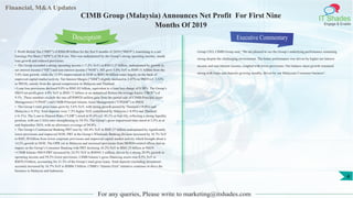 Financial, M&A Updates
IT Shades
Engage & Enable
CIMB Group (Malaysia) Announces Net Profit For First Nine
Months Of 2019
• Profit Before Tax (“PBT”) of RM4.90 billion for the first 9 months of 2019 (“9M19”), translating to a net
Earnings Per Share (“EPS”) of 38.4 sen. This was underpinned by the Group’s strong operating income, steady
loan growth and reduced provisions.
• The Group recorded a strong operating income (+7.2% YoY) at RM13.27 billion, underpinned by growth in
net interest income (“NII”) and non-interest income (“NOII”). NII grew 5.0% YoY to RM9.31 billion from the
5.6% loan growth, while the 12.8% improvement in NOII to RM3.96 billion came largely on the back of
improved capital market activity. Net Interest Margin (“NIM”) slightly declined to 2.47% in 9M19 (cf. 2.52%
in 9M18), mainly from the spread compression in Malaysia and Thailand.
• Loan loss provisions declined 9.8% to RM1.03 billion, equivalent to a loan loss charge of 0.38%. The Group’s
9M19 net profit grew 4.9% YoY to RM3.71 billion or an annualised Return On average Equity (“ROE”) of
9.1%. These numbers exclude the one-off RM928 million gain from the partial sale of CIMB-Principal Asset
Management (“CPAM”) and CIMB-Principal Islamic Asset Management (“CPIAM”) in 9M18.
• The Group’s total gross loans grew by 5.6% YoY, with strong growth posted by Thailand (+9.0%) and
Malaysia (+4.5%). Total deposits were 7.3% higher YoY, contributed by Malaysia (+8.9%) and Thailand
(+6.1%). The Loan to Deposit Ratio (“LDR”) stood at 91.6% (cf. 93.1% at Sep-18), reflecting a strong liquidity
position, with our CASA ratio strengthening to 34.3%. The Group’s gross impairment ratio stood at 3.2% as at
end-September 2019, with an allowance coverage of 94.8%.
• The Group’s Commercial Banking PBT rose by 102.4% YoY to RM1.37 billion underpinned by significantly
lower provisions and improved NOII. PBT at the Group’s Wholesale Banking division increased by 16.7% YoY
to RM1.50 billion from lower corporate provisions and improved capital market activity which brought about a
14.2% growth in NOII. The OPR cut in Malaysia and increased provisions from MFRS9-related effects had an
impact on the Group’s Consumer Banking with PBT declining 36.2% YoY to RM1.35 billion in 9M19.
• CIMB Islamic 9M19 PBT increased by 24.5% YoY to RM945.3 million, driven by a strong 20.9% growth in
operating income and 59.2% lower provisions. CIMB Islamic’s gross financing assets rose 8.5% YoY to
RM76.9 billion, accounting for 21.3% of the Group’s total gross loans. Total deposits (including investment
account) increased by 16.7% YoY to RM86.5 billion. CIMB’s “Islamic First” initiative continues to drive the
business in Malaysia and Indonesia.
Executive Commentary
Group CEO, CIMB Group said, “We are pleased to see the Group’s underlying performance remaining
strong despite the challenging environment. The better performance was driven by higher net interest
income and non-interest income, coupled with lower provisions. Our balance sheet growth remained
strong with loans and deposits growing steadily, driven by our Malaysian Consumer business”.
For any queries, Please write to marketing@itshades.com
Description
4
 
