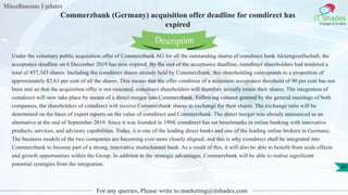 Miscellaneous Updates
IT Shades
Engage & Enable
Commerzbank (Germany) acquisition offer deadline for comdirect has
expired
For any queries, Please write to marketing@itshades.com
80
Under the voluntary public acquisition offer of Commerzbank AG for all the outstanding shares of comdirect bank Aktiengesellschaft, the
acceptance deadline on 6 December 2019 has now expired. By the end of the acceptance deadline, comdirect shareholders had tendered a
total of 457,343 shares. Including the comdirect shares already held by Commerzbank, this shareholding corresponds to a proportion of
approximately 82.63 per cent of all the shares. This means that the offer condition of a minimum acceptance threshold of 90 per cent has not
been met so that the acquisition offer is not executed. comdirect shareholders will therefore initially retain their shares. The integration of
comdirect will now take place by means of a direct merger into Commerzbank. Following consent granted by the general meetings of both
companies, the shareholders of comdirect will receive Commerzbank shares in exchange for their shares. The exchange ratio will be
determined on the basis of expert reports on the value of comdirect and Commerzbank. The direct merger was already announced as an
alternative at the end of September 2019. Since it was founded in 1994, comdirect has set benchmarks in online banking with innovative
products, services, and advisory capabilities. Today, it is one of the leading direct banks and one of the leading online brokers in Germany.
The business models of the two companies are becoming ever more closely aligned, and this is why comdirect shall be integrated into
Commerzbank to become part of a strong, innovative multichannel bank. As a result of this, it will also be able to benefit from scale effects
and growth opportunities within the Group. In addition to the strategic advantages, Commerzbank will be able to realise significant
potential synergies from the integration.
Description
 