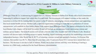 Miscellaneous Updates
IT Shades
Engage & Enable
JPMorgan Chase & Co. (USA) Commits $1 Million to Assist Military Veterans in
DFW
For any queries, Please write to marketing@itshades.com
81
JPMorgan Chase & Co. is announcing its support for U.S. Military Veterans in Dallas-Fort Worth with a local commitment
surpassing $1 million to impact Vets where they live and work. The investments will support veterans as they make the
transition to civilian life by training them for careers in the IT industry, encouraging veteran entrepreneurs and supporting
free local mental health services. Bunker Labs, a national organization working to create the next generation of veteran
entrepreneurs, will establish its first Dallas chapter with support from JPMorgan Chase. The launch celebration for the first
local Bunker Labs chapter will be held November 20 and will include an entrepreneur forum showcasing veteran and
military spouse leaders. The kickoff session will include a fireside chat with, founder and CEO of Bunker Labs. Breakout
sessions will discuss topics including access to capital, branding, digital marketing and advice for establishing a successful,
independent business. After World War II, 49.7% of returning veterans owned and operated a business. For Korean War
veterans, that number was 40.1%. More than 60 years later, only 5.6 percent of post 9/11 veterans have started their own
business. The decrease is not due to lack of interest. Nearly one in four veterans said they were thinking of starting a
business in a 2004 study conducted for the Small Business Administration.
Description
 