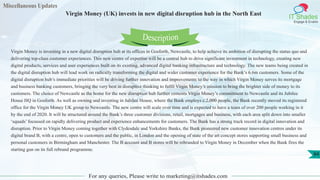 Miscellaneous Updates
IT Shades
Engage & Enable
Virgin Money (UK) invests in new digital disruption hub in the North East
For any queries, Please write to marketing@itshades.com
84
Virgin Money is investing in a new digital disruption hub at its offices in Gosforth, Newcastle, to help achieve its ambition of disrupting the status quo and
delivering top‐class customer experiences. This new centre of expertise will be a central hub to drive significant investment in technology, creating new
digital products, services and user experiences built on its existing, advanced digital banking infrastructure and technology. The new teams being created in
the digital disruption hub will lead work on radically transforming the digital and wider customer experience for the Bank’s 6.6m customers. Some of the
digital disruption hub’s immediate priorities will be driving further innovation and improvements to the way in which Virgin Money serves its mortgage
and business banking customers, bringing the very best in disruptive thinking to fulfil Virgin Money’s mission to bring the brighter side of money to its
customers. The choice of Newcastle as the home for the new disruption hub further cements Virgin Money’s commitment to Newcastle and its Jubilee
House HQ in Gosforth. As well as owning and investing in Jubilee House, where the Bank employs c.2,000 people, the Bank recently moved its registered
office for the Virgin Money UK group to Newcastle. The new centre will scale over time and is expected to have a team of over 200 people working in it
by the end of 2020. It will be structured around the Bank’s three customer divisions, retail, mortgages and business, with each area split down into smaller
‘squads’ focussed on rapidly delivering product and experience enhancements for customers. The Bank has a strong track record in digital innovation and
disruption. Prior to Virgin Money coming together with Clydesdale and Yorkshire Banks, the Bank pioneered new customer innovation centres under its
digital brand B, with a centre, open to customers and the public, in London and the opening of state of the art concept stores supporting small business and
personal customers in Birmingham and Manchester. The B account and B stores will be rebranded to Virgin Money in December when the Bank fires the
starting gun on its full rebrand programme.
Description
 