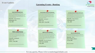 Event Updates
IT Shades
Engage & Enable
For any queries, Please write to marketing@itshades.com
Upcoming Events - Banking
Senior Retail Banking Forum
In Senior Retail Banking Forum you will Improve your
effectiveness as Retail Banking Officer, you will discuss current
industry challenges with others in Retail banking, Solve your
most pressing problems, also can grow professionally as well as
personally and much more.
Hosted By : Indiana Bankers
Indianapolis, USA
1 Jan, 2020
https://indianabankers.org/user/login?destination=aa-event/3451
Contractual Risk, Insurance and Indemnities
The Contractual Risk, Insurance and Indemnities conference will combine
conventional teaching with a high level of participation, including an
interactive approach to involving participants in discussion of topics,
exercises, and encouraging participants to bring their own experiences
forward for discussion and debate.
Hosted By : euromatech
Dubai, UAE
29 Dec, 2019 - 2 Jan, 2020
http://www.euromatech.com/seminars/contractual-risk-insurance-and-indemnities
Asia Pacific Conference on Finance and Economics
In Senior Retail Banking Forum you will Improve your effectiveness
as Retail Banking Officer, you will discuss current industry challenges
with others in Retail banking, Solve your most pressing problems, also
can grow professionally as well as personally and much more.
Hosted By : Indiana Bankers
Indianapolis, USA
1 Dec, 2020
https://indianabankers.org/user/login?destination=aa-event/3451
WRIAAnnual Meeting
The Contractual Risk, Insurance and Indemnities conference will combine
conventional teaching with a high level of participation, including an
interactive approach to involving participants in discussion of topics,
exercises, and encouraging participants to bring their own experiences
forward for discussion and debate.
Hosted By : euromatech
Dubai, UAE
29 Dec - 2 Jan, 2020
http://www.euromatech.com/seminars/contractual-risk-insurance-and-indemnities
AREUEA-ASSA Conference
Asia Pacific Conference on Finance and Economics is a platform for
researchers, scientists, scholars, students and industry professionals from
around the world to present their current research, and foster alliances with
peers. This conference cover tracks are finance, management, GDP,
econometrics, economics, e-commerce, import, modelling, management,
microeconomic, export, demand & supply, banking, macroeconomics,
business, bitcoin and etc.
Hosted By : East Asia Research
Gold Coast, Australia
4 Jan, 2020
https://apef.ear.com.sg/
The AFAAnnual Meeting
WRIAAnnual Meeting aims to promote education and
research in the field of Risk Management and Insurance.
Hosted By : WRIA
Puerto Vallarta, Mexico
2-5 Jan, 2020
https://www.wria.org/
85
 