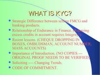 WHAT IS KYC?
 Strategic Difference between selling FMCG and
  banking products.
 Relationship of Endurance in Finance. (Repaying
  excess credits in account requires Integrity!)
 Recent lessons. (CHEQUE DROPPING IN
  BOXES, OMBUDSMAN, ACCOUNT NUMBER,
  MASS ACCOUNTS)
 Importance of Introduction. (NO COPIES ---
  ORIGINAL PROOF NEEDS TO BE VERIFIED)
 Soliciting ---- Changing Trends.
 CODE OF COMMITMENT.
 