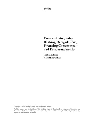 07-033




                                              Democratizing Entry:
                                              Banking Deregulations,
                                              Financing Constraints,
                                              and Entrepreneurship
                                              William Kerr
                                              Ramana Nanda




Copyright © 2006, 2007 by William Kerr and Ramana Nanda
Working papers are in draft form. This working paper is distributed for purposes of comment and
discussion only. It may not be reproduced without permission of the copyright holder. Copies of working
papers are available from the author.
 