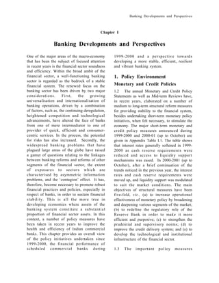 Banking Developments and Perspectives



                                              Chapter I


                Banking Developments and Perspectives
One of the major areas of the macro-economy             1999-2000 and a perspective towards
that has been the subject of focused attention          developing a more stable, efficient, resilient
in recent years is the financial sector soundness       and vibrant banking system.
and efficiency. Within the broad ambit of the
financial sector, a well-functioning banking            1. Policy Environment
sector is regarded as the bedrock of a stable
financial system. The renewed focus on the              Monetary and Credit Policies
banking sector has been driven by two major             1.2 The annual Monetary and Credit Policy
considerations.        First,    the     growing        Statements as well as Mid-term Reviews have,
universalisation and internationalisation of            in recent years, elaborated on a number of
banking operations, driven by a combination             medium to long-term structural reform measures
of factors, such as, the continuing deregulation,       for providing stability to the financial system,
heightened competition and technological                besides undertaking short-term monetary policy
advancements, have altered the face of banks            initiatives, when felt necessary, to stimulate the
from one of mere intermediator to one of                economy. The major short-term monetary and
provider of quick, efficient and consumer-              credit policy measures announced during
centric services. In the process, the potential         1999-2000 and 2000-01 (up to October) are
for risks has also increased. Secondly, the             given in Appendix Table I.1. The table shows
widespread banking problems that have                   that interest rates generally softened in 1999-
plagued large areas of the globe have raised            2000 as cash reserve requirements were
a gamut of questions relating to the linkages           reduced and access to liquidity support
between banking reforms and reforms of other            mechanisms was eased. In 2000-2001 (up to
segments of the financial sector, the extent            October), after a brief continuation of the
of exposures to sectors which are                       trends noticed in the previous year, the interest
characterised by asymmetric information                 rates and cash reserve requirements were
problems, and the ‘contagion’ effect. It has,           moved up, and liquidity support was modulated
therefore, become necessary to promote robust           to suit the market conditions. The main
financial practices and policies, especially in         objectives of structural measures have been
respect of banks, in order to sustain financial         five-fold, viz., (a) to increase operational
stability. This is all the more true in                 effectiveness of monetary policy by broadening
developing economies where assets of the                and deepening various segments of the market;
banking system constitute a substantial                 (b) to redefine the regulatory role of the
proportion of financial sector assets. In this          Reserve Bank in order to make it more
context, a number of policy measures have               efficient and purposive; (c) to strengthen the
been taken in recent years to improve the               prudential and supervisory norms; (d) to
health and efficiency of Indian commercial              improve the credit delivery system; and (e) to
banks. This chapter provides an overall view            develop the technological and institutional
of the policy initiatives undertaken since              infrastructure of the financial sector.
1999-2000, the financial performance of
scheduled commercial banks during                       1.3   The    important      policy    measures


                                                    1
 
