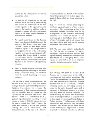 Report on Trend and Progress of Banking in India, 1999-2000



    enable the top management to initiate                recommendations and furnish to the Reserve
    appropriate action.                                  Bank the progress reports in this regard on a
                                                         quarterly basis, which are being monitored in
•   Periodicity of inspection of foreign                 the Cell.
    branches to be decided by banks taking
    into account the instructions of the host            1.32 The Cell has started analysing the
    country regulator in this regard, if any, and        portfolio appraisal reports of the overseas
    status of the branch. In addition, banks to          operations. The supervisory action being
    introduce a system of quick assessment/              undertaken includes discussion with the top
    review of the larger foreign branches at             management on the identified supervisory
    more frequent intervals.                             concerns and follow-up action on the
                                                         assurances given by the bank. Other activities
•   As regards supervision by the Reserve                of the Cell include analysis of returns from
    Bank, apart from the DSB-O returns, the              overseas offices and undertaking country
    quarterly DO letters from the Head                   analysis on a periodical basis.
    Offices, copies of the head office
    inspection reports of the foreign branches           1.33 The most recent initiative undertaken by
    and inspection reports of the host country           the Cell is the preparation of market
    regulator to be used as supplementary off-           intelligence reports on overseas markets. Such
    site tools. The Reserve Bank is required             reports are being prepared and circulated in the
    to undertake on-site supervision of                  department on a fortnightly basis. These
    foreign branches, the frequency of which             reports are expected to act as an important
    depends on its perception of supervisory             input for initiating supervisory action.
    concerns.
                                                         Technological Developments
•   Banks to initiate action on reviewing their
                                                         Information Technology
    personnel policies consisting of placement
    policy, succession policy, and retention             1.34 During 1999-2000, the Reserve Bank
    policy for smooth functioning of overseas            focussed on two major areas in the field of
    branches.                                            computers and information technology (IT).
                                                         One of the issues of concern related to smooth
1.31 In view of these recommendations, the               year 2000 transition which entailed a thorough
Reserve Bank set up a new cell named                     examination of the hardware, software,
‘Foreign Branches Cell’ in the Department of             operating system and networking systems in
Banking Supervision to oversee the                       vogue in the entire financial sector and in
implementation of these recommendations and              particular, in the banking sector so as to ensure
also to provide sharper focus on the                     that there would be business continuity. The
supervision of overseas operations. The                  efforts made by the Reserve Bank to encourage
Reserve Bank has introduced DSB-O                        and to foster implementation of necessary action
quarterly reporting system consisting of seven           in this regard by commercial banks helped to
returns in place of RALOO statements from                further improve IT infrastructure with latest
the quarter ended June 2000. Further, the                equipments and solutions and integrated
banks were advised to review their policies              networks. The second area of focus was on
relating to credit, investment, risk                     overall technological upgradation in banks,
management, etc. in the light of the Group’s             essentially to facilitate smooth and efficient


                                                    10
 