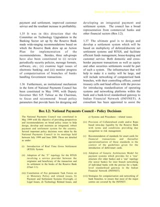 Banking Developments and Perspectives



payment and settlement, improved customer                       developing an integrated payment and
service and the resultant increase in profitability.            settlement system. The council has a broad
                                                                representation from commercial banks and
1.35 It was in this direction that the                          other financial sectors (Box I.2).
Committee on Technology Upgradation in the
Banking Sector set up by the Reserve Bank                       1.37 The ultimate goal is to design and
made wide-ranging recommendations based on                      develop a settlement system which will be
which the Reserve Bank drew up an Action                        based on multiplicity of deferred/discrete net
Plan     for    implementation        of    the                 settlement systems and RTGS, and facilitate
recommendations. Besides, three sub-groups                      efficient funds management, house-keeping and
have also been constituted to (i) review                        customer service. Both domestic and cross-
periodically security policies, message formats,                border payment transactions as well as equity
software, etc.; (ii) examine legal issues of                    and other securities settlements would be part
electronic banking; and (iii) monitor progress                  of such a system. The infrastructure that will
of computerisation of branches of banks                         help to make it a reality will be large, and
handling Government transactions.                               will include networking of computerised bank
                                                                branches, with their controlling offices, central
1.36 Furthermore, an institutional mechanism                    treasury cells and head offices with the proviso
in the form of National Payments Council has                    for introducing standardisation of operating
been constituted in May 1999, with Deputy                       systems and networking platforms within the
Governor Shri S.P. Talwar as the Chairman,                      bank and a bank-level standardised gateway to
to focus and recommend broad policy                             Indian Financial Network (INFINET). A
parameters that provide basis for designing and                 consultant has been appointed to assist the


                  Box I.2: National Payments Council - Policy Decisions
  The National Payments Council was constituted in                    e) Systems and Procedures - related issues.
  May 1999 with the objective of providing perspectives
  and recommendations on broad policy issues to help            (iv) Provision of Collateralised credit and/or Repo
  design, develop and maintain an integrated, robust                 based intra-day liquidity by the Reserve Bank
  payment and settlement system for the country.                     with terms and conditions providing due
  Several important policy decisions were taken by the               recognition to risk management.
  National Payments Council in its meetings held
                                                                (v)   Recommendation of standards for smart cards for
  between July 1999 and June 2000. These are detailed
                                                                      financial     transactions     and  thereafter
  as under:
                                                                      operationalisation of these standards in the
                                                                      context of the guidelines given for the
  (i)   Introduction of Real Time Gross Settlement
                                                                      introduction of debit/smart cards.
        (RTGS) System.
                                                                (vi) Adoption of Generic Architecture Model for
  (ii) Adoption of the ‘Y’ topology for the RTGS                     payment systems which provides for a ‘tree’
       involving a service provider between the                      structure (for older banks) and a ‘star’ topology
       originator and beneficiary of the transaction and             (for newer banks) for inter branch networking
       its settlement in the books of the Reserve Bank               of individual banks with the proviso for a bank-
       (Chart I.1).                                                  level standardised gateway to the Indian
                                                                     Financial Network (INFINET).
  (iii) Constitution of five permanent Task Forces on
        a) Monetary Policy and related issues, b)               (vii) Strategies for computerisation and networking of
        Payment and Settlement Systems Oversight, c)                  bank branches, to ensure that most of the major
        Legal Issues, d) Technology Related Issues, and               centres are covered by the INFINET.


                                                           11
 