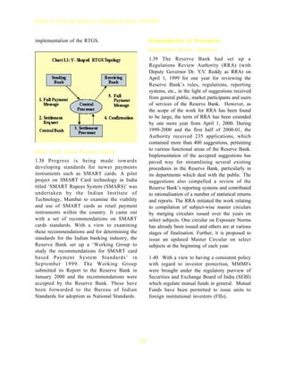 Report on Trend and Progress of Banking in India, 1999-2000



implementation of the RTGS.                            Rationalisation of Procedures
                                                       Regulations Review Authority
                                                       1.39 The Reserve Bank had set up a
                                                       Regulations Review Authority (RRA) (with
                                                       Deputy Governor Dr. Y.V. Reddy as RRA) on
                                                       April 1, 1999 for one year for reviewing the
                                                       Reserve Bank’s rules, regulations, reporting
                                                       systems, etc., in the light of suggestions received
                                                       from general public, market participants and users
                                                       of services of the Reserve Bank. However, as
                                                       the scope of the work for RRA has been found
                                                       to be large, the term of RRA has been extended
                                                       by one more year from April 1, 2000. During
                                                       1999-2000 and the first half of 2000-01, the
                                                       Authority received 235 applications, which
                                                       contained more than 400 suggestions, pertaining
Smart Card based Payment System                        to various functional areas of the Reserve Bank.
                                                       Implementation of the accepted suggestions has
1.38 Progress is being made towards                    paved way for streamlining several existing
developing standards for newer payments                procedures in the Reserve Bank, particularly in
instruments such as SMART cards. A pilot               its departments which deal with the public. The
project on SMART Card technology in India              suggestions also compelled a review of the
titled ‘SMART Rupees System (SMARS)’ was               Reserve Bank’s reporting systems and contributed
undertaken by the Indian Institute of                  to rationalisation of a number of statistical returns
Technology, Mumbai to examine the viability            and reports. The RRA initiated the work relating
and use of SMART cards as retail payment               to compilation of subject-wise master circulars
instruments within the country. It came out            by merging circulars issued over the years on
with a set of recommendations on SMART                 select subjects. One circular on Exposure Norms
cards standards. With a view to examining              has already been issued and others are at various
these recommendations and for determining the          stages of finalisation. Further, it is proposed to
standards for the Indian banking industry, the         issue an updated Master Circular on select
Reserve Bank set up a ‘Working Group to                subjects at the beginning of each year.
study the recommendations for SMART card
based Payment System Standards’ in                     1.40 With a view to having a consistent policy
September 1999. The Working Group                      with regard to investor protection, MMMFs
submitted its Report to the Reserve Bank in            were brought under the regulatory purview of
January 2000 and the recommendations were              Securities and Exchange Board of India (SEBI)
accepted by the Reserve Bank. These have               which regulate mutual funds in general. Mutual
been forwarded to the Bureau of Indian                 Funds have been permitted to issue units to
Standards for adoption as National Standards.          foreign institutional investors (FIIs).




                                                  12
 