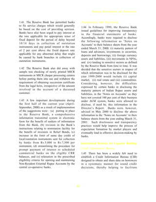 Banking Developments and Perspectives



1.41 The Reserve Bank has permitted banks               Transparency and Disclosure
to fix service charges which would generally
                                                        1.44 In February 1999, the Reserve Bank
be based on the cost of providing services.             issued guidelines for improving transparency
Banks have also been urged to pay interest at
                                                        in the financial statements of banks.
the rate applicable for appropriate tenor of            Accordingly, banks were required to disclose
fixed deposit for the period of delay beyond
                                                        the following information as ‘Notes on
10/14 days in collection of outstation                  Accounts’ to their balance sheets from the year
instruments and pay penal interest at the rate
                                                        ended March 31, 2000: (i) maturity pattern of
of 2 per cent above the fixed deposit rate              loans and advances, investments in securities,
applicable for any abnormal delay that might
                                                        deposits and borrowings, (ii) foreign currency
be caused by bank branches in collection of             assets and liabilities, (iii) movements in NPAs,
outstation instruments.
                                                        and (iv) lending to sensitive sectors as defined
                                                        by the Reserve Bank from time to time. It was
1.42 The Reserve Bank also did away with                decided that the sensitive sectors in respect of
sample test checking of newly printed MICR              which information was to be disclosed for the
instruments at MICR cheque processing centres           year 1999-2000 would include (i) capital
before putting them into use and withdrew the           market, (ii) real estate and (iii) commodities.
requirement of obtaining succession certificate         Considering, however, the difficulties
from the legal heirs, irrespective of the amount        expressed by certain banks in disclosing the
involved in the account of a deceased                   maturity pattern of Indian Rupee assets and
customer.                                               liabilities, in the ‘Notes on Accounts’ as they
                                                        have not covered 100 per cent of their business
1.43 A few important developments during                under ALM system, banks were allowed to
the first half of the current year (April-              disclose, if need be, this information in the
September, 2000) as a result of implementation          Director’s Report. Banks were, however,
of the suggestions were : (a) putting in place          advised in May 2000 to disclose the above
in the Reserve Bank, a comprehensive                    information in the ‘Notes on Accounts’ to their
information transmittal system in electronic            balance sheets from the year ending March 31,
form for the benefit of seekers of information          2001. Such disclosures and transparency
from the Bank, (b) revision in the Bank’s               practices would help improve the process of
instructions relating to nomination facility for        expectation formation by market players and
the benefit of investors in Relief Bonds, (c)           eventually lead to effective decision-making by
increase in the limit of same day credit of             banks.
local/outstation instruments sent for collection
by banks from Rs.5,000 to Rs.7,500 per                  Institutional Reforms for Capacity Building
instrument, (d) streamlining the procedure for
prompt payment of interest to scheduled                 Credit Information Bureau
commercial banks on the eligible CRR                    1.45 There has been a widely felt need to
balances, and (e) relaxation in the prescribed          establish a Credit Information Bureau (CIB)
eligibility criteria for opening and maintaining        designed to obtain and share data on borrowers
Non-Resident External Rupee Accounts by the             in a systematic manner for sound credit
central co-operative banks.                             decisions, thereby helping to facilitate




                                                   13
 