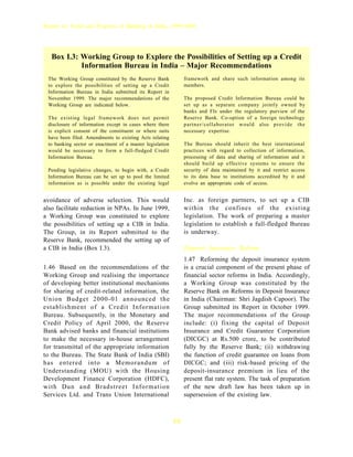 Report on Trend and Progress of Banking in India, 1999-2000




   Box I.3: Working Group to Explore the Possibilities of Setting up a Credit
            Information Bureau in India – Major Recommendations
 The Working Group constituted by the Reserve Bank             framework and share such information among its
 to explore the possibilities of setting up a Credit           members.
 Information Bureau in India submitted its Report in
 November 1999. The major recommendations of the               The proposed Credit Information Bureau could be
 Working Group are indicated below.                            set up as a separate company jointly owned by
                                                               banks and FIs under the regulatory purview of the
 The existing legal framework does not permit                  Reserve Bank. Co-option of a foreign technology
 disclosure of information except in cases where there         partner/ collaborator would also provide the
 is explicit consent of the constituent or where suits         necessary expertise.
 have been filed. Amendments to existing Acts relating
 to banking sector or enactment of a master legislation        The Bureau should inherit the best international
 would be necessary to form a full-fledged Credit              practices with regard to collection of information,
 Information Bureau.                                           processing of data and sharing of information and it
                                                               should build up effective systems to ensure the
 Pending legislative changes, to begin with, a Credit          security of data maintained by it and restrict access
 Information Bureau can be set up to pool the limited          to its data base to institutions accredited by it and
 information as is possible under the existing legal           evolve an appropriate code of access.


avoidance of adverse selection. This would                     Inc. as foreign partners, to set up a CIB
also facilitate reduction in NPAs. In June 1999,               within the confines of the existing
a Working Group was constituted to explore                     legislation. The work of preparing a master
the possibilities of setting up a CIB in India.                legislation to establish a full-fledged Bureau
The Group, in its Report submitted to the                      is underway.
Reserve Bank, recommended the setting up of
a CIB in India (Box I.3).                                      Deposit Insurance Reform
                                                               1.47 Reforming the deposit insurance system
1.46 Based on the recommendations of the                       is a crucial component of the present phase of
Working Group and realising the importance                     financial sector reforms in India. Accordingly,
of developing better institutional mechanisms                  a Working Group was constituted by the
for sharing of credit-related information, the                 Reserve Bank on Reforms in Deposit Insurance
Union Budget 2000-01 announced the                             in India (Chairman: Shri Jagdish Capoor). The
establishment of a Credit Information                          Group submitted its Report in October 1999.
Bureau. Subsequently, in the Monetary and                      The major recommendations of the Group
Credit Policy of April 2000, the Reserve                       include: (i) fixing the capital of Deposit
Bank advised banks and financial institutions                  Insurance and Credit Guarantee Corporation
to make the necessary in-house arrangement                     (DICGC) at Rs.500 crore, to be contributed
for transmittal of the appropriate information                 fully by the Reserve Bank; (ii) withdrawing
to the Bureau. The State Bank of India (SBI)                   the function of credit guarantee on loans from
has entered into a Memorandum of                               DICGC; and (iii) risk-based pricing of the
Understanding (MOU) with the Housing                           deposit-insurance premium in lieu of the
Development Finance Corporation (HDFC),                        present flat rate system. The task of preparation
with Dun and Bradstreet Information                            of the new draft law has been taken up in
Services Ltd. and Trans Union International                    supersession of the existing law.



                                                          14
 