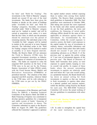 Banking Developments and Perspectives



for Sale’ and ‘Held for Trading’. The                   the capital market returns without exposing
investments in the ‘Held to Maturity’ category          them to undue risks arising from market
should not exceed 25 per cent of the total              volatility. The Reserve Bank circulated the
investments. The banks have been given the              draft guidelines in September 2000. The final
freedom to decide on the extent of holdings             guidelines were announced in October 2000,
under ‘Available for Sale’ and ‘Held for                after taking into account the views expressed
Trading’ categories. Secondly, investments              by the banks and other market participants.
classified under ‘Held to Maturity’ category            As per the final guidelines, the terms and
need not be ‘marked to market’ and will be              conditions for financing of initial public
carried at acquisition cost, unless it is more          offerings (IPOs) should be the same as those
than the face value, in which case the premium          applicable to advances against shares to
should be amortised over the period of                  individuals. As recommended by the
remaining maturity. The individual scrips in the        Committee, within the overall exposure to
‘Available for Sale’ category will be marked            sensitive sectors, the bank’s total exposure to
to market at the year-end or at more frequent           the capital market by way of investments in
intervals. The individual scrips in the ‘Held           ordinary shares, convertible debentures and
for Trading’ category will be marked to market          units of mutual funds (other than debt funds)
at monthly or at more frequent intervals.               should not exceed ‘5 per cent of total
Thirdly, the Reserve Bank will not announce             outstanding advances as on March 31 of the
the Yield to Maturity (YTM) rates for                   previous year’ as against the earlier ceiling
unquoted Government securities, as hitherto,            of ‘5 per cent of incremental deposits of the
for the purpose of valuation of investments by          previous year’. The Board of Directors of
banks. The banks are required to value the              banks shall formulate their policy on total
unquoted SLR securities on the basis of the             exposure to capital market, keeping in view
YTM rates to be put out by the Primary                  its overall risk profile. In respect of those
Dealers Association of India (PDAI) jointly             banks where the present outstanding
with the Fixed Income Money Market and                  investments in equities are relatively small
Derivatives Association (FIMMDA) at                     and well below the 5 per cent overall ceiling,
periodical intervals. The valuation of the other        as a prudential measure, the Board should also
unquoted non-SLR securities, wherever linked            lay down an annual ceiling for fresh
to the YTM rates, will be with reference to             investments in equities so that any increase
the YTM rates as put out by the PDAI/                   in fresh investments in equities takes place
FIMMDA.                                                 in a phased, gradual and cautious manner,
                                                        within the absolute ceiling fixed by the Board
Banks’ Investments in Capital Market                    for each year. The RBI-SEBI Technical
1.55 In pursuance of the Monetary and Credit            Committee will review the actual working of
Policy for 2000-01, a Standing Technical                the new guidelines in consultation with select
Committee of the Reserve Bank and SEBI on               banks.
Bank Financing of Equities was constituted to
develop operative guidelines for a transparent          Rural Credit, Housing Finance and Credit
and stable system of banks’ financing of                to Small Scale Industries
equities and investments in shares. The
Committee submitted its report to the Reserve           Rural Credit
Bank on August 30, 2000. The guidelines                 1.56 In order to strengthen the capital base
reflected the Committee’s approach to optimise          of the rural institutions, a sum of


                                                   17
 