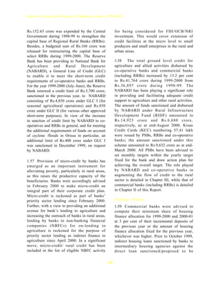 Report on Trend and Progress of Banking in India, 1999-2000



Rs.152.65 crore was expended by the Central              for being considered for FDI/OCB/NRI
Government during 1998-99 to strengthen the              investment. This would cover extension of
capital base of Regional Rural Banks (RRBs).             credit facilities at the micro level to small
Besides, a budgeted sum of Rs.168 crore was              producers and small enterprises in the rural and
released for restructuring the capital base of           urban areas.
select RRBs during 1999-2000. The Reserve
Bank has been providing to National Bank for             1.58 The total ground level credit for
Agriculture and Rural Development                        agriculture and allied activities disbursed by
(NABARD), a General Line of Credit (GLC)                 co-operative banks and commercial banks
to enable it to meet the short-term credit               (including RRBs) increased by 13.2 per cent
requirements of co-operative banks and RRBs.             to Rs.41,764 crore during 1999-2000 from
For the year 1999-2000 (July–June), the Reserve          Rs.36,897 crore during 1998-99. The
Bank renewed a credit limit of Rs.5,700 crore,           NABARD has been playing a significant role
sanctioned in the previous year, to NABARD               in providing and facilitating adequate credit
consisting of Rs.4,850 crore under GLC I (for            support to agriculture and other rural activities.
seasonal agricultural operations) and Rs.850             The amount of funds sanctioned and disbursed
crore under GLC II (for various other approved           by NABARD under Rural Infrastructure
short-term purposes). In view of the increase            Development Fund (RIDF) amounted to
in sanction of credit limit by NABARD to co-             Rs.14,923 crore and Rs.6,680 crore,
operatives and RRBs in general, and for meeting          respectively, as at end-August 2000. Kisan
the additional requirements of funds on account          Credit Cards (KCC) numbering 57.41 lakh
of cyclone /floods in Orissa in particular, an           were issued by PSBs, RRBs and co-operative
additional limit of Rs.400 crore under GLC I             banks; the amount sanctioned under this
was sanctioned in December 1999, on request              scheme amounted to Rs.9,632 crore as at end-
by NABARD.                                               March 2000. All PSBs have been advised to
                                                         set monthly targets within the yearly target
1.57 Provision of micro-credit by banks has              fixed for the bank and draw action plan for
emerged as an important instrument for                   achieving the overall target. The role played
alleviating poverty, particularly in rural areas,        by NABARD and co-operative banks in
as this raises the productive capacity of the            augmenting the flow of credit to the rural
beneficiaries. Banks were accordingly advised            sector is detailed in Chapter III, while that of
in February 2000 to make micro-credit an                 commercial banks (including RRBs) is detailed
integral part of their corporate credit plan.            in Chapter II of this Report.
Micro-credit is reckoned as part of banks’
priority sector lending since February 2000.             Housing Finance
Further, with a view to providing an additional          1.59 Commercial banks were advised to
avenue for bank’s lending to agriculture and             compute their minimum share of housing
increasing the outreach of banks in rural areas,         finance allocation for 1999-2000 and 2000-01
lending by banks to non-banking financial                at 3 per cent of their incremental deposits of
companies (NBFCs) for on-lending to                      the previous year or the amount of housing
agriculture is reckoned for the purpose of               finance allocation fixed for the previous year,
priority sector lending as indirect finance to           whichever was higher. Prior to October 1999,
agriculture since April 2000. In a significant           indirect housing loans sanctioned by banks to
move, micro-credit/ rural credit has been                intermediary housing agencies against the
included in the list of eligible NBFC activity           direct loan sanctioned/proposed to be

                                                    18
 