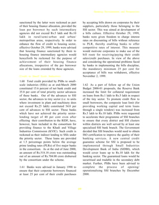 Banking Developments and Perspectives



sanctioned by the latter were reckoned as part            by accepting bills drawn on corporates by their
of their housing finance allocation, provided the         suppliers, particularly those belonging to the
loan per borrower by such intermediary                    SSI sector. This was aimed at development of
agencies did not exceed Rs.5 lakh and Rs.10               a bills culture. Effective October 29, 1999,
lakh in rural/semi-urban and urban/                       banks were given freedom to charge interest
metropolitan areas, respectively. In order to             rates on discounting of bills without reference
enhance the flow of credit to housing sector,             to PLR, thereby enabling banks to offer
effective October 29, 1999, banks were advised            competitive rates of interest. This measure
that housing finance sanctioned by them to                would motivate corporates to make use of the
housing finance intermediary agencies would               bill route for receiving/paying their credit
henceforth be reckoned for the purpose of                 sales/credit purchases. In view of the above
achievement of their housing finance                      and considering the operational problems faced
allocations, irrespective of the per borrower             by banks in implementing the bills discipline,
size of the loans extended by these agencies.             the mandatory minimum 25 per cent for
                                                          acceptance of bills was withdrawn, effective
Credit to Small Scale Industries                          November 2, 1999.
1.60 Total credit provided by PSBs to small-
scale industries (SSIs) as at end-March 2000              1.62 As a part of follow up of the Union
constituted 15.6 percent of net bank credit and           Budget 2000-01 proposals, the Reserve Bank
35.8 per cent of total priority sector advances           increased the limit for collateral requirement
of these banks. Out of the advances to SSI                on loans from Rs.1 lakh to Rs.5 lakh in respect
sector, the advances to tiny sector (i.e. to units        of the tiny sector. To promote credit flow to
where investment in plant and machinery does              small borrowers, the composite loan limit (for
not exceed Rs.25 lakh) constituted 54.0 per               providing working capital and term loans
cent of advances to SSI sector. Those banks               through a single window) was increased from
which have not achieved the priority sector-              Rs.5 lakh to Rs.10 lakh. PSBs were requested
lending target of 40 per cent even after                  to accelerate their programme of SSI branches
effecting their contribution to the RIDF, have,           to ensure that every district and SSI clusters
however, been included in the consortium for              within districts are well served by at least one
providing finance to the Khadi and Village                specialised SSI bank branch. The Government
Industries Commission (KVIC). Such credit is              decided that SSI branches would need to obtain
reckoned as their indirect lending to SSIs under          ISO certification to improve the quality of their
the priority sector. These loans are provided             banking services. A new central credit
at 1.5 percentage points below the average                guarantee scheme for SSI is proposed to be
prime lending rates (PLRs) of five major banks            implemented through Small Industries
in the consortium. As at the end of June 2000,            Development Bank of India (SIDBI), which
an amount of Rs.518.18 crore was outstanding              would cover loans up to Rs.10 lakh for the
out of an amount of Rs.704.00 crore disbursed             banking sector. The guaranteed loans would be
by the consortium under the scheme.                       securitised and tradable in the secondary debt
                                                          market. Further, PSBs have been advised to
1.61 Banks were advised in January 1998 to                complete the process of opening/
ensure that their corporate borrowers financed            operationalising SSI branches by December
at least 25 per cent of their credit purchases            2000.




                                                     19
 