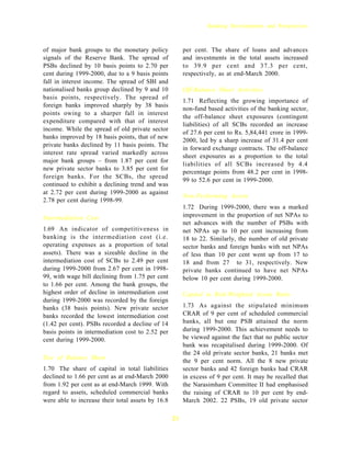 Banking Developments and Perspectives



of major bank groups to the monetary policy             per cent. The share of loans and advances
signals of the Reserve Bank. The spread of              and investments in the total assets increased
PSBs declined by 10 basis points to 2.70 per            to 39.9 per cent and 37.3 per cent,
cent during 1999-2000, due to a 9 basis points          respectively, as at end-March 2000.
fall in interest income. The spread of SBI and
nationalised banks group declined by 9 and 10           Off-Balance Sheet Activities
basis points, respectively. The spread of
                                                        1.71 Reflecting the growing importance of
foreign banks improved sharply by 38 basis
                                                        non-fund based activities of the banking sector,
points owing to a sharper fall in interest
                                                        the off-balance sheet exposures (contingent
expenditure compared with that of interest
                                                        liabilities) of all SCBs recorded an increase
income. While the spread of old private sector
                                                        of 27.6 per cent to Rs. 5,84,441 crore in 1999-
banks improved by 18 basis points, that of new
                                                        2000, led by a sharp increase of 31.4 per cent
private banks declined by 11 basis points. The
                                                        in forward exchange contracts. The off-balance
interest rate spread varied markedly across
                                                        sheet exposures as a proportion to the total
major bank groups – from 1.87 per cent for
                                                        liabilities of all SCBs increased by 4.4
new private sector banks to 3.85 per cent for
                                                        percentage points from 48.2 per cent in 1998-
foreign banks. For the SCBs, the spread
                                                        99 to 52.6 per cent in 1999-2000.
continued to exhibit a declining trend and was
at 2.72 per cent during 1999-2000 as against
                                                        Non-Performing Assets
2.78 per cent during 1998-99.
                                                        1.72 During 1999-2000, there was a marked
Intermediation Cost                                     improvement in the proportion of net NPAs to
                                                        net advances with the number of PSBs with
1.69 An indicator of competitiveness in                 net NPAs up to 10 per cent increasing from
banking is the intermediation cost (i.e.                18 to 22. Similarly, the number of old private
operating expenses as a proportion of total             sector banks and foreign banks with net NPAs
assets). There was a sizeable decline in the            of less than 10 per cent went up from 17 to
intermediation cost of SCBs to 2.49 per cent            18 and from 27 to 31, respectively. New
during 1999-2000 from 2.67 per cent in 1998-            private banks continued to have net NPAs
99, with wage bill declining from 1.75 per cent         below 10 per cent during 1999-2000.
to 1.66 per cent. Among the bank groups, the
highest order of decline in intermediation cost         Capital to Risk-Weighted Assets Ratio
during 1999-2000 was recorded by the foreign
banks (38 basis points). New private sector             1.73 As against the stipulated minimum
banks recorded the lowest intermediation cost           CRAR of 9 per cent of scheduled commercial
(1.42 per cent). PSBs recorded a decline of 14          banks, all but one PSB attained the norm
basis points in intermediation cost to 2.52 per         during 1999-2000. This achievement needs to
cent during 1999-2000.                                  be viewed against the fact that no public sector
                                                        bank was recapitalised during 1999-2000. Of
                                                        the 24 old private sector banks, 21 banks met
Size of Balance Sheet
                                                        the 9 per cent norm. All the 8 new private
1.70 The share of capital in total liabilities          sector banks and 42 foreign banks had CRAR
declined to 1.66 per cent as at end-March 2000          in excess of 9 per cent. It may be recalled that
from 1.92 per cent as at end-March 1999. With           the Narasimham Committee II had emphasised
regard to assets, scheduled commercial banks            the raising of CRAR to 10 per cent by end-
were able to increase their total assets by 16.8        March 2002. 22 PSBs, 19 old private sector

                                                   21
 