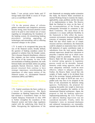 Report on Trend and Progress of Banking in India, 1999-2000



banks, 7 new private sector banks and 37                 new framework on emerging market economies
foreign banks had CRAR in excess of 10 per               like India, the Reserve Bank constituted an
cent as at end-March 2000.                               internal Working Group to examine the impact,
                                                         applicability, scope, problems and the time span
3. Perspectives                                          of its implementation in India. The Reserve
                                                         Bank has finalised its views on the basis of
1.74 As the present phase of reforms
                                                         the recommendations of the Group, and
gathers momentum and competitive pressures
                                                         subsequently forwarded its comments to the
become strong, more focussed attention would
                                                         Basle Committee. The main thrust of the
need to be paid to inter-related sets of issues
                                                         comments is to ensure sufficient flexibility in
regarding (a) strengthening the foundation of
                                                         the framework to fully reflect the macro-
the banking system; (b) streamlining banking
                                                         economic environment, structural rigidities and
procedures including upgrading of
                                                         concerns of emerging markets. The Reserve
technologies and networking; and (c) effecting
                                                         Bank felt that where banks are of simple
structural changes in the system.
                                                         structure and have subsidiaries, the framework
1.75 It needs to be recognised that given the            could be adopted on stand-alone basis with the
size of the financial system, broadly defined,           full deduction of equity contribution made to
the question of banking soundness cannot be              subsidiaries from the total capital. Besides,
analysed in isolation from the broader system.           national supervisors should have discretion to
This is because financial disturbances, wherever         prescribe a material limit up to which cross-
they originate, can have serious consequences            holdings could be permitted. Moreover, the
for the rest of the economy. In view of the              Reserve Bank felt that assigning greater role
universalisation of banking operations, the walls        to external rating agencies in regulatory
between banks and non-bank entities are getting          process would not be desirable. Instead,
gradually blurred. However, banks in their               domestic credit rating agencies, which are
present structural form continue to have                 more adequately informed, would be more
strategic importance, notwithstanding the                effective, subject to adequate safeguards.
importance of other major entities of the                Further, the Reserve Bank viewed that risk
financial system, viz., development financial            weights of banks ought to be de-linked from
institutions (DFIs) and NBFCs.                           that of the sovereign. Instead, preferential risk
                                                         weights in the range of 20-50 per cent, on a
Strengthening the Commercial Banking                     graded scale may have to be assigned on the
System                                                   basis of risk assessments by domestic rating
                                                         agencies. Furthermore, the proposal for
Capital Adequacy Measures
                                                         assigning favourable risk weight to short-term
1.76 Capital constitutes the basic cushion as            claims would jeopardise the stability of the
a rescue for contingencies. The Basle                    international financial architecture. Again, the
Committee on Banking Supervision (BCBS)                  proposal to link the banking supervisor
had released a Consultative Paper on New                 implementing/endorsing the Core Principles
Capital Adequacy Framework in June 1999                  for Effective Banking Supervision was not
to further strengthen the soundness of the               considered desirable. Finally, while the
financial system and better align regulatory             Committee’s views on increased disclosures
capital with the underlying risks faced by               and enhanced transparency are reasonable,
banks. Recognising the implications of the               national supervisors should consider the ability



                                                    22
 