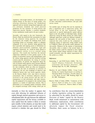 Report on Trend and Progress of Banking in India, 1999-2000




   (...Concld.)


  regulatory risk-weight baskets; (ii) development of              upper limit on corporate credit ratings, irrespective
  capital charge on the basis of rating grades; (iii)              of their individual creditworthiness and past debt
  ensuring consistency between the standardised                    service record.
  approach and an internal ratings-based approach; and
  (iv) minimum standards and sound practical                       Yet another type of rating that can be expected to
  guidelines for key elements of rating process and                play a significant role is supervisory rating. The
  supervisory process. Besides, a common standards                 second pillar of the new framework expects
  review mechanism would need to be put in place.                  supervisors to specify bank-specific capital add-ons
                                                                   based on the risk profile of individual banks, thereby
  Secondly, with regard to the new framework, the                  effectively raising the Basle minima for riskier banks.
  Reserve Bank has preferred that assessments be made              Although supervisors would use different methods to
  by the domestic rating agencies for assigning                    diagnose the risk profile of their banks, it can be
  preferential risk weights for banking book assets                expected that some would use the component or
  (excluding claims on sovereign), subject to adequate             composite ratings of supervisory rating models (such
  safeguards. In its view, domestic rating agencies that           as CAMELS) which can provide useful indicators of
  have up-to-date and ongoing access to information on             risk profile. Whatever be the manner of determining
  domestic macro-economic conditions, legal and                    risk profile, what is evident is that several banks in
  regulatory framework, etc. would be better placed to             the Indian context could be expected to have higher
  rate domestic entities vis-à-vis external rating                 than system capital charge required of them, which
  agencies. This would also facilitate the national                would eventually raise the capital requirements for
  supervisory authorities to have greater access to the            the system as a whole.
  quality of assessment sources and methodologies used
  by various rating agencies and also facilitate evolving          References
  country-specific parameters for rating of various
  counter-parties. In general, the skepticism about the            Karacadag, C. and M.W.Taylor (2000), ‘The New
  role of external rating agencies arises because different            Capital Adequacy Framework: Institutional
  external rating agencies resort to different parameters              Constraints and Incentive Structures’, IMF
  for risk evaluation, which are often not transparent.                Working Paper No. 93, IMF: Washington.
  Apart from the lack of uniformity in selection of
  parameters, the mix and weightage of objective and               Monfort, B. and C.Mulder (2000), ‘Using Credit
  subjective factors also vary across agencies, which,                Ratings for Capital Requirements on Lending to
  in the Reserve Bank’s view, may lead to incorrect                   Emerging Market Economies: Possible Impact of
  assessments. Due to enormous subjective element                     a New Basle Accord’, IMF Working Paper No.
  involved in the rating process and the lack of                      69, IMF: Washington.
  transparency in risk assessment, and other reasons,
  the role proposed to be assigned to the external rating          Reserve Bank of India (2000), ‘Comments of the
  agencies is a matter of supervisory concern. This is                 Reserve Bank of India on A New Capital
  particularly so in emerging market economies which                   Adequacy Framework’, Reserve Bank of India:
  are assigned sovereign credit ratings which put an                   Mumbai.


internally or from the market. It appears that                     by contribution from the owners/shareholders
even after allowing for additional infusion of                     or whether legislative ceiling for capital to
capital through internal generation and access to                  be subscribed by the public should be raised.
subordinated debt, the gap between the additional                  Provision of banks’ capital by the Reserve
capital requirement and the leeway available to                    Bank would tantamount to monetisation with
raise capital from the market is likely to remain                  inflationary implications, while contribution
quite sizeable. In this situation, an issue that would             to additional capital by the Government will
require critical attention and would need to be                    adversely impact the fiscal situation.
resolved is whether this gap should be filled                      Therefore, there seems on balance, to be a


                                                              24
 