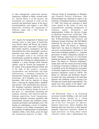 Report on Trend and Progress of Banking in India, 1999-2000



as, data management, supervisory process,                 Advisory Group on Transparency in Monetary
inspections, feedback to banks, external audit,           and Financial Policies (Chairman: Shri
etc. During Phase 2 of the project, the                   M.Narasimham) has submitted its report to the
Consultants are expected to work out the                  Chairman of Standing Committee on September
practical and operational aspects of the above            13, 2000. The Group has examined in detail
recommendations and suggest a new RBS                     issues related to the clarity of roles and
framework including the sequencing of                     responsibilities including transparency in
different stages and a time frame for                     monetary        policy      formulation        and
implementation.                                           implementation. Further, the Advisory Groups
                                                          on Banking Supervision (Chairman: Shri
International Financial Standards and Codes               M.S.Verma), Insurance Regulation (Chairman:
                                                          Shri R.Ramakrishnan) and Payment and
1.83 Against the background of financial and
                                                          Settlement System (Chairman: Shri M.G.Bhide)
currency crises in some parts of South-East
                                                          submitted the first part of their Reports in
Asia, Mexico, Brazil and Russia, the systemic
                                                          September 2000. The Report on “Banking
stability issues have come under a sharp focus.
                                                          Supervision” has taken an exhaustive account
Best market practices, transparency and data
                                                          and given recommendations pertaining to four
dissemination have been increasingly viewed as
                                                          major areas in banking regulation, viz., corporate
important areas where standards, codes, and
                                                          governance in banks, transparency practices in
core principles need to be evolved and
                                                          Indian banking, supervision of cross-border
internationally accepted for adoption. India has
                                                          banking and internal rating practices adopted by
recognized that fostering the implementation of
                                                          banks. The Report on “Insurance Regulation”
standards is a means through which financial
                                                          mainly deals with the various provisions relating
stability could be secured and maintained. In
                                                          to licensing of insurance companies in the light
the context of the ongoing financial reforms and
                                                          of standards set by the International Association
in the light of the country’s economic
                                                          of Insurance Supervisors (IAIS) and the Twenty
circumstances and institutional and legal
                                                          Insurance Guidelines issued by OECD. The
infrastructure, a Standing Committee on
                                                          Report on “Payment and Settlement System”
International Financial Standards and Codes
                                                          has dealt with issues pertaining to the inter-bank
(Chairman: Dr.Y.V.Reddy) was set up in
                                                          payment and settlement system covering Core
December 1999 with the objective of laying
                                                          Principle and Central Bank responsibilities. The
down a road-map for aligning India’s standards
                                                          reports have been placed on the Bank’s web-
and practices with international best practices.
                                                          site for wider public information and debate.
The Standing Committee identified ten core
areas and set up Advisory Groups for each of
                                                          Prompt Corrective Action
the areas, viz., international accounting and
auditing, monetary and financial policies,                1.84 Worldwide, there is an increasing
banking supervision, fiscal transparency,                 movement towards building a safe and sound
securities regulation, insurance regulation, data         banking system, backed by a strong
dissemination, payment and settlement system,             supervisory regime. This is in accordance with
corporate governance and bankruptcy laws. The             one of the Core Principles for Effective
Groups are undertaking a review of standards,             Banking Supervision, which mandates that
with reference to the Indian circumstances and            banking supervisors must have at their disposal
the feasibility of implementation of international        adequate supervisory measures, backed by
standards within a time frame, given the legal            legal provisions, to bring about timely
and institutional practices in India. The                 corrective action. Such a phenomenon has

                                                     28
 
