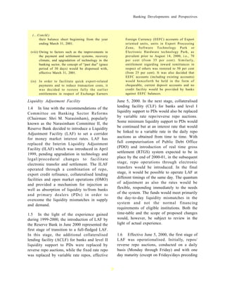 Banking Developments and Perspectives




  (....Concld.)
        their balance sheet beginning from the year                Foreign Currency (EEFC) accounts of Export
        ending March 31, 2001.                                     oriented units, units in Export Processing
                                                                   Zone, Software Technology Park or
 (viii) Owing to factors such as the improvements in               Electronic Hardware technology Park, as
        the payment and settlement systems, recovery               prevalent prior to August 14, 2000, i.e., 70
        climate, and upgradation of technology in the              per cent (from 35 per cent). Similarly,
        banking sector, the concept of “past due” (grace           entitlement regarding inward remittances in
        period of 30 days) would be dispensed with,                respect of others was restored to 50 per cent
        effective March 31, 2001.                                  (from 25 per cent). It was also decided that
                                                                   EEFC accounts (including existing accounts)
 (ix) In order to facilitate quick export-related                  would henceforth be held in the form of
      payments and to reduce transaction costs, it                 chequeable, current deposit accounts and no
      was decided to restore fully the earlier                     credit facility would be provided by banks
      entitlements in respect of Exchange Earners                  against EEFC balances.

Liquidity Adjustment Facility                                  June 5, 2000. In the next stage, collateralised
1.4 In line with the recommendations of the                    lending facility (CLF) for banks and level I
                                                               liquidity support to PDs would also be replaced
Committee on Banking Sector Reforms
(Chairman: Shri M. Narasimham), popularly                      by variable rate repo/reverse repo auctions.
                                                               Some minimum liquidity support to PDs would
known as the Narasimham Committee II, the
Reserve Bank decided to introduce a Liquidity                  be continued but at an interest rate that would
                                                               be linked to a variable rate in the daily repo
Adjustment Facility (LAF) to set a corridor
for money market interest rates. LAF has                       auctions as obtained from time to time. With
                                                               full computerisation of Public Debt Office
replaced the Interim Liquidity Adjustment
Facility (ILAF) which was introduced in April                  (PDO) and introduction of real time gross
                                                               settlement (RTGS) system expected to be in
1999, pending upgradation in technology and
legal/procedural changes to facilitate                         place by the end of 2000-01, in the subsequent
                                                               stage, repo operations through electronic
electronic transfer and settlement. The ILAF
operated through a combination of repo,                        transfers would be introduced. In the final
                                                               stage, it would be possible to operate LAF at
export credit refinance, collateralised lending
facilities and open market operations (OMO)                    different timings of the same day. The quantum
                                                               of adjustment as also the rates would be
and provided a mechanism for injection as
well as absorption of liquidity to/from banks                  flexible, responding immediately to the needs
                                                               of the system. The funds would meet primarily
and primary dealers (PDs) in order to
overcome the liquidity mismatches in supply                    the day-to-day liquidity mismatches in the
                                                               system and not the normal financing
and demand.
                                                               requirements of eligible institutions. Both the
1.5 In the light of the experience gained                      time-table and the scope of proposed changes
during 1999-2000, the introduction of LAF by                   would, however, be subject to review in the
the Reserve Bank in June 2000 represented the                  light of actual experience.
first stage of transition to a full-fledged LAF.
In this stage, the additional collateralised                   1.6 Effective June 5, 2000, the first stage of
lending facility (ACLF) for banks and level II                 LAF was operationalised. Initially, repos/
liquidity support to PDs were replaced by                      reverse repo auctions, conducted on a daily
reverse repo auctions, while the fixed rate repo               basis (Monday through Friday) and with one
was replaced by variable rate repos, effective                 day maturity (except on Fridays/days preceding


                                                           3
 