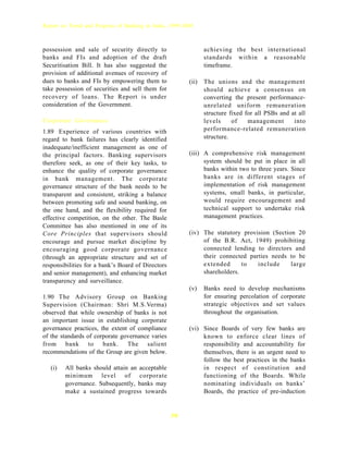 Report on Trend and Progress of Banking in India, 1999-2000



possession and sale of security directly to                     achieving the best international
banks and FIs and adoption of the draft                         standards within a reasonable
Securitisation Bill. It has also suggested the                  timeframe.
provision of additional avenues of recovery of
dues to banks and FIs by empowering them to              (ii)   The unions and the management
take possession of securities and sell them for                 should achieve a consensus on
recovery of loans. The Report is under                          converting the present performance-
consideration of the Government.                                unrelated uniform remuneration
                                                                structure fixed for all PSBs and at all
Corporate Governance                                            levels     of    management       into
1.89 Experience of various countries with                       performance-related remuneration
regard to bank failures has clearly identified                  structure.
inadequate/inefficient management as one of
the principal factors. Banking supervisors               (iii) A comprehensive risk management
therefore seek, as one of their key tasks, to                  system should be put in place in all
enhance the quality of corporate governance                    banks within two to three years. Since
in bank management. The corporate                              banks are in different stages of
governance structure of the bank needs to be                   implementation of risk management
transparent and consistent, striking a balance                 systems, small banks, in particular,
between promoting safe and sound banking, on                   would require encouragement and
the one hand, and the flexibility required for                 technical support to undertake risk
effective competition, on the other. The Basle                 management practices.
Committee has also mentioned in one of its
Core Principles that supervisors should                  (iv) The statutory provision (Section 20
encourage and pursue market discipline by                     of the B.R. Act, 1949) prohibiting
encouraging good corporate governance                         connected lending to directors and
(through an appropriate structure and set of                  their connected parties needs to be
responsibilities for a bank’s Board of Directors              extended      to   include     large
and senior management), and enhancing market                  shareholders.
transparency and surveillance.
                                                         (v)    Banks need to develop mechanisms
1.90 The Advisory Group on Banking                              for ensuring percolation of corporate
Supervision (Chairman: Shri M.S.Verma)                          strategic objectives and set values
observed that while ownership of banks is not                   throughout the organisation.
an important issue in establishing corporate
governance practices, the extent of compliance           (vi) Since Boards of very few banks are
of the standards of corporate governance varies               known to enforce clear lines of
from bank to bank. The salient                                responsibility and accountability for
recommendations of the Group are given below.                 themselves, there is an urgent need to
                                                              follow the best practices in the banks
   (i)   All banks should attain an acceptable                in respect of constitution and
         minimum level of corporate                           functioning of the Boards. While
         governance. Subsequently, banks may                  nominating individuals on banks’
         make a sustained progress towards                    Boards, the practice of pre-induction


                                                   30
 