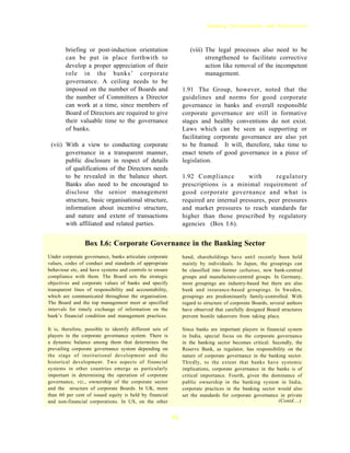 Banking Developments and Perspectives



        briefing or post-induction orientation                     (viii) The legal processes also need to be
        can be put in place forthwith to                                  strengthened to facilitate corrective
        develop a proper appreciation of their                            action like removal of the incompetent
        role in the banks’ corporate                                      management.
        governance. A ceiling needs to be
        imposed on the number of Boards and                     1.91 The Group, however, noted that the
        the number of Committees a Director                     guidelines and norms for good corporate
        can work at a time, since members of                    governance in banks and overall responsible
        Board of Directors are required to give                 corporate governance are still in formative
        their valuable time to the governance                   stages and healthy conventions do not exist.
        of banks.                                               Laws which can be seen as supporting or
                                                                facilitating corporate governance are also yet
 (vii) With a view to conducting corporate                      to be framed. It will, therefore, take time to
       governance in a transparent manner,                      enact tenets of good governance in a piece of
       public disclosure in respect of details                  legislation.
       of qualifications of the Directors needs
       to be revealed in the balance sheet.                     1.92 Compliance          with       regulatory
       Banks also need to be encouraged to                      prescriptions is a minimal requirement of
       disclose the senior management                           good corporate governance and what is
       structure, basic organisational structure,               required are internal pressures, peer pressures
       information about incentive structure,                   and market pressures to reach standards far
       and nature and extent of transactions                    higher than those prescribed by regulatory
       with affiliated and related parties.                     agencies (Box I.6).


                 Box I.6: Corporate Governance in the Banking Sector
Under corporate governance, banks articulate corporate          hand, shareholdings have until recently been held
values, codes of conduct and standards of appropriate           mainly by individuals. In Japan, the groupings can
behaviour etc, and have systems and controls to ensure          be classified into former zaibatsus, new bank-centred
compliance with them. The Board sets the strategic              groups and manufacture-centred groups. In Germany,
objectives and corporate values of banks and specify            most groupings are industry-based but there are also
transparent lines of responsibility and accountability,         bank and insurance-based groupings. In Sweden,
which are communicated throughout the organisation.             groupings are predominantly family-controlled. With
The Board and the top management meet at specified              regard to structure of corporate Boards, several authors
intervals for timely exchange of information on the             have observed that carefully designed Board structures
bank’s financial condition and management practices.            prevent hostile takeovers from taking place.

It is, therefore, possible to identify different sets of        Since banks are important players in financial system
players in the corporate governance system. There is            in India, special focus on the corporate governance
a dynamic balance among them that determines the                in the banking sector becomes critical. Secondly, the
prevailing corporate governance system depending on             Reserve Bank, as regulator, has responsibility on the
the stage of institutional development and the                  nature of corporate governance in the banking sector.
historical development. Two aspects of financial                Thirdly, to the extent that banks have systemic
systems in other countries emerge as particularly               implications, corporate governance in the banks is of
important in determining the operation of corporate             critical importance. Fourth, given the dominance of
governance, viz., ownership of the corporate sector             public ownership in the banking system in India,
and the structure of corporate Boards. In UK, more              corporate practices in the banking sector would also
than 60 per cent of issued equity is held by financial          set the standards for corporate governance in private
and non-financial corporations. In US, on the other                                                        (Contd....)


                                                           31
 
