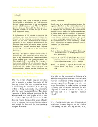 Report on Trend and Progress of Banking in India, 1999-2000




  (...Concld.)


 sector. Finally, with a view to reducing the possible           advisory committees.
 fiscal burden of recapitalising the PSBs, attention
 towards corporate governance in the banking sector              Thirdly, there is an issue of institutional structure for
 assumes added importance since PSBs must be in a                regulation. The basis of the institutional approach is
 position to assure the market that their system of              to cover institutions, irrespective of business, which
 corporate governance is such that they can be trusted           is convenient from the prudential angle. This contrasts
 with shareholders’ money.                                       with the functional approach to regulation which seeks
                                                                 to control business activity, irrespective of institutions.
 It is important in this context to examine the                  In reality, there is an overlap and over time, such
 regulatory issues under Government ownership that               overlap between institutions and business are bound
 interact with the corporate governance practices in             to become increasingly complex. In view of the above,
 India. The first issue is that of enhancing corporate           it is deemed essential to review and identify a model
 governance in banks. However, the usefulness of the             that is suitable in the Indian conditions and is
 common supervisory mechanism would require                      consistent with future needs.
 strengthening internal controls and facilitate
 monitoring by focusing on a few identifiable                    References
 parameters.
                                                                 Bank for International Settlements (1999), ‘Enhancing
                                                                    Corporate Governance in Banking Organisations’,
 Secondly, the approach of the Reserve Bank to
                                                                    Basle, Switzerland.
 regulation has some features that would enhance the
 need for and usefulness of good corporate governance            Jenkinson, T and C.Mayer (1992), ‘The Assessment:
 in the banking sector. The transparency aspect has                  Corporate Governance and Corporate Control’,
 been emphasised by expanding the coverage of                        Oxford Review of Economic Policy, 8, pp.1-10.
 information, timeliness of such information and the
 analytical content in various publications. Further,            Reddy, Y. V. (1999), ‘Corporate Governance in
 interaction with market participants has been                      Financial Sector’, RBI Bulletin, August, pp.993-
 intensified both at informal level and formal fora, like           1004.


Streamlining the Banking Procedures                              Transparency and Disclosure
Importance of Audit Procedures                                   1.94 One of the characteristic features of a
                                                                 perfectly competitive market model is the free
1.93 The system of audit plays an important                      flow of information or the transparency of
role in ensuring a proper functioning of the                     business operations. Transparency not only
banking system. The need for external audit                      helps the creditors to make optimal decisions
in maintaining the soundness of the banking                      regarding their investment portfolio, but also
system is being increasingly felt, particularly                  imposes market discipline on banks to
after the recent experience of many East Asian                   perform well in a competitive manner
countries. In India, auditors nominated by the                   (Box I.7).
Reserve Bank have been playing a crucial role
in ensuring the overall soundness of the
banking system. However, the system of audit                     Internal Controls
needs to be made more extensive, accountable                     1.95 Cumbersome loan and documentation
and brought in line with the internationally                     procedures in banks impinge on the efficient
accepted standards.                                              functioning of the banking sector. It is,




                                                            32
 