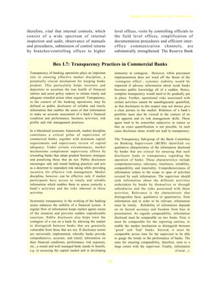 Banking Developments and Perspectives



therefore, vital that internal controls, which                   level offices, visits by controlling officials to
consist of a wide spectrum of internal                           the field level offices, simplification of
inspection and audit, observance of manuals                      documentation procedures and efficient inter-
and procedures, submission of control returns                    office communication channels, are
by branches/controlling offices to higher                        substantially strengthened. The Reserve Bank


                 Box I.7: Transparency Practices in Commercial Banks
 Transparency of banking operations plays an important           immunity to contagion. However, while piecemeal
 role in ensuring effective market discipline, a                 implementation does not ward off the threat of the
 potentially crucial mechanism for keeping banks                 ‘contagion effect’, systemic stability would be
 prudent. This particularly helps investors and                  impaired if adverse information about weak banks
 depositors to ascertain the true health of financial            becomes public knowledge all of a sudden. Hence,
 entities and assist policy makers to initiate timely and        complete transparency would need to be gradually put
 adequate remedial action when required. Transparency,           in place. Further, operational risks associated with
 in the context of the banking operations, may be                certain activities cannot be unambiguously quantified,
 defined as public disclosure of reliable and timely             so that disclosures in this respect may not always give
 information that enables the users of that information          a clear picture to the market. Riskiness of a bank’s
 to make an accurate assessment of a bank’s financial            portfolio must also be viewed in the context of its
 condition and performance, business activities, risk            risk appetite and its risk management skills. These
 profile and risk management practices.                          again tend to be somewhat subjective in nature so
                                                                 that an exact quantification is not possible. In such
 In a liberalised economic framework, market discipline          cases disclosure alone would not lead to transparency.
 constitutes a critical pillar of supervision of
 commercial banks, together with minimum capital                 The Transparency Sub-group of the Basle Committee
 requirements and supervisory review of capital                  on Banking Supervision (BCBS) identified six
 adequacy. Under certain circumstances, market                   qualitative characteristics of the information disclosed
 mechanisms complement supervisory efforts by                    by banks that are critical for ensuring that such
 rewarding banks that adopt prudent business strategies          disclosure leads to transparency regarding the
 and penalising those that do not. Public disclosure             operation of banks. These characteristics include
 encourages safe and sound banking practices and acts            comprehensiveness, relevance, timeliness, reliability,
 as a deterrent to imprudent risk taking while providing         comparability and materiality. Comprehensiveness of
 incentive for effective risk management. Market                 information relates to the scope or span of activities
 discipline, however, can be effective only if market            covered by such information. The supervisor should
 participants have access to timely and reliable                 seek information about the different activities
 information which enables them to assess correctly a            undertaken by banks by themselves or through
 bank’s activities and the risks inherent in those               subsidiaries and the risks associated with these
 activities.                                                     activities. Relevance is the characteristic that
                                                                 distinguishes facts, qualitative or quantitative, from
 Systematic transparency in the working of the banking           information and in order to be relevant, information
 sector enhances the stability of a financial system. A          must be timely. Reliability of information depends
 regular flow of information keeps market agents aware           on its factual accuracy and freedom from bias in
 of the situation and prevents sudden unpredictable              presentation. As regards comparability, information
 reactions. Public disclosure also helps limit the               disclosed must be comparable on two fronts. First, it
 contagion of a run on a bank by allowing the market             must be comparable for the reporting entities, to
 to distinguish between banks that are genuinely                 enable the market mechanism to distinguish between
 vulnerable from those that are not. If disclosure norms         ‘good’ and ‘bad’ banks. Second, it must be
 are universally implemented, whereby banks provide              comparable across time for the supervisor to be able
 comprehensive, accurate, and timely information on              to gauge the trends in the performance of banks. The
 their financial conditions, performance, risk exposure,         onus for ensuring comparability, therefore, rests to a
 etc., a sound and well managed bank stands to benefit,          large extent with the supervisor. Finally, information
 e.g. in accessing the capital market and in developing                                                       (Contd....)


                                                            33
 