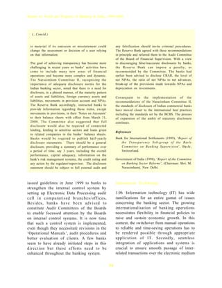 Report on Trend and Progress of Banking in India, 1999-2000




  (...Concld.)


 is material if its omission or misstatement could              any falsification should invite criminal procedures.
 change the assessment or decision of a user relying            The Reserve Bank agreed with these recommendations
 on that information.                                           in principle and referred them to the Audit Committee
                                                                of the Board of Financial Supervision. With a view
 The goal of achieving transparency has become more             to discouraging false/inaccurate disclosures by banks,
 challenging in recent years as banks’ activities have          the Reserve Bank can impose a penalty, as
 come to include many new areas of financial                    recommended by the Committee. The banks had
 operations and become more complex and dynamic.                earlier been advised to disclose CRAR, the level of
 The Narasimham Committee II, recognising the                   net NPAs, the ratio of net NPAs to net advances,
 importance of adequate disclosure norms for the                break-up of the provisions made towards NPAs and
 Indian banking sector, noted that there is a need for          depreciation on investments.
 disclosure, in a phased manner, of the maturity pattern
 of assets and liabilities, foreign currency assets and         Consequent to the implementation of the
 liabilities, movements in provision account and NPAs.          recommendations of the Narasimham Committee II,
 The Reserve Bank accordingly, instructed banks to              the standards of disclosure of Indian commercial banks
 provide information regarding these items, except              have moved closer to the international best practices
 movements in provisions, in their ‘Notes on Accounts’          including the standards set by the BCBS. The process
 to their balance sheets with effect from March 31,             of expansion of the ambit of statutory disclosure
 2000. The Committee also suggested that full                   continues.
 disclosure would also be required of connected
 lending, lending to sensitive sectors and loans given
                                                                References
 to related companies in the banks’ balance sheets.
 Banks would be required to publish half-yearly                 Bank for International Settlements (1999), ‘Report of
 disclosure statements. There should be a general                  the Transparency Sub-group of the Basle
 disclosure, providing a summary of performance over               Committee on Banking Supervision’, Basle,
 a period of time, say 3 years, including the overall              Switzerland.
 performance, capital adequacy, information on the
 bank’s risk management systems, the credit rating and          Government of India (1998), ‘Report of the Committee
 any action by the regulator/supervisor. The disclosure            on Banking Sector Reforms’, (Chairman: Shri. M.
 statement should be subject to full external audit and            Narasimham), New Delhi.



issued guidelines in June 1999 to banks to                      Information Technology
strengthen the internal control system by
setting up Electronic Data Processing audit                     1.96 Information technology (IT) has wide
cell in computerised branches/offices.                          ramifications for an entire gamut of issues
Besides, banks have been advised to                             concerning the banking sector. The growing
constitute Audit Committees of the Boards                       internationalisation of banking operations
to enable focussed attention by the Boards                      necessitates flexibility in financial policies to
on internal control systems. It is now time                     raise and sustain economic growth. In this
that such a control system is implemented,                      context, the switchover from manual operations
even though they necessitate revisions in the                   to reliable and time-saving operations has to
‘Operational Manuals’, audit procedures and                     be rendered possible through appropriate
better evaluation of clients. A few banks                       application of IT. Secondly, seamless
seem to have already initiated steps in this                    integration of applications and systems is
direction but these efforts need to be                          crucial to ensure smooth passage of inter-
enhanced throughout the banking system.                         related transactions over the electronic medium


                                                           34
 