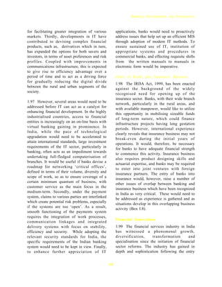 Banking Developments and Perspectives



for facilitating greater integration of various          applications, banks would need to proactively
markets. Thirdly, developments in IT have                address issues that help set up an efficient MIS
contributed to devising complex financial                through adoption of modern IT methods. To
products, such as, derivatives which in turn,            ensure sustained use of IT, institution of
has expanded the options for both savers and             appropriate systems and procedures in
investors, in terms of asset preferences and risk        commercial banks, and effecting requisite shifts
profiles. Coupled with improvements in                   from the written manuals to manuals in
communications infrastructure, this is expected          electronic form would be imperative.
to give rise to efficiency advantage over a
period of time and to act as a driving force             Entry of Banks into Insurance Business
for gradually reducing the digital divide
                                                         1.98 The IRDA Act, 1999, has been enacted
between the rural and urban segments of the
                                                         against the background of the widely
society.
                                                         recognised need for opening up of the
                                                         insurance sector. Banks, with their wide branch
1.97 However, several areas would need to be
                                                         network, particularly in the rural areas, and
addressed before IT can act as a catalyst for            with available manpower, would like to utilize
enhancing financial development. In the highly
                                                         this opportunity in mobilising sizeable funds
industrialised countries, access to financial            of long-term nature, which could finance
entities is increasingly on an on-line basis with
                                                         infrastructure projects having long gestation
virtual banking gaining in prominence. In                periods. However, international experience
India, while the pace of technological
                                                         clearly reveals that insurance business may not
upgradation would need to be accelerated to              break-even during the initial years of
attain international standards, large investment
                                                         operations. It would, therefore, be necessary
requirements of the IT sector, particularly in           for banks to have adequate financial strength
banking, often acts as an impediment towards
                                                         to commence this activity. Insurance business
undertaking full-fledged computerisation of              also requires product designing skills and
branches. It would be useful if banks devise a
                                                         actuarial expertise, and banks may be required
roadmap for networking ‘critical offices’,               to enter into joint ventures with foreign
defined in terms of their volume, diversity and
                                                         insurance partners. The entry of banks into
scope of work, so as to ensure coverage of a             insurance would, however, raise a number of
certain minimum quantum of business, with
                                                         other issues of overlap between banking and
customer service as the main focus in the                insurance business which have been recognized
medium-term. Secondly, under the payment
                                                         in India as very critical. These would need to
system, claims to various parties are interlinked        be addressed as experience is gathered and as
which create potential risk problems, especially
                                                         situations develop in this overlapping business
if the systems are too ‘open’. As a result,              activity (Box I.8).
smooth functioning of the payments system
requires the integration of work processes,
                                                         Financial Innovations
communication linkages and integrated
delivery systems with focus on stability,                1.99 The financial services industry in India
efficiency and security. While adopting the              has witnessed a phenomenal growth,
relevant security standards for India, the               diversification,      transformation        and
specific requirements of the Indian banking              specialisation since the initiation of financial
system would need to be kept in view. Finally,           sector reforms. The industry has gained in
to enhance further appreciation of IT                    depth and sophistication following the entry


                                                    35
 