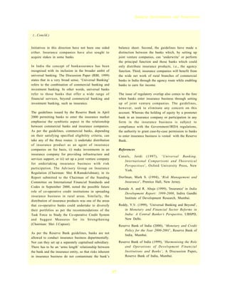 Banking Developments and Perspectives




 (...Concld.)


Initiatives in this direction have not been one sided            balance sheet. Second, the guidelines have made a
either. Insurance companies have also sought to                  distinction between the banks which, by setting up
acquire stakes in some banks.                                    joint venture companies, can ‘underwrite’ or perform
                                                                 the principal function and those banks which could
In India the concept of bankassurance has been                   only distribute insurance products, i.e., the agency
recognised with its inclusion in the broader ambit of            function. Third, insurance companies will benefit from
universal banking. The Discussion Paper (RBI, 1999)              the wide net work of rural branches of commercial
states that in a very broad sense, ‘Universal Banking’           banks in India through the agency route while enabling
refers to the combination of commercial banking and              banks to earn fee income.
investment banking. In other words, universal banks
refer to those banks that offer a wide range of                  The issue of regulatory overlap also comes to the fore
financial services, beyond commercial banking and                when banks enter insurance business through setting
investment banking, such as insurance.                           up of joint venture companies. The guidelines,
                                                                 however, seek to eliminate any concern on this
The guidelines issued by the Reserve Bank in April               account. Whereas the holding of equity by a promoter
2000 permitting banks to enter the insurance market              bank in an insurance company or participation in any
emphasise the symbiotic aspect in the relationship               form in the insurance business is subject to
between commercial banks and insurance companies.                compliance with the Government/IRDA regulations,
As per the guidelines, commercial banks, depending               the authority to grant case-by-case permission to banks
on their satisfying specified eligibility criteria, can          to enter insurance business is vested with the Reserve
take any of the three routes: i) undertake distribution          Bank.
of insurance product as an agent of insurance
companies on fee basis, ii) make investments in an               References
insurance company for providing infrastructure and
                                                                 Canals, Jordi (1997), ‘Universal Banking,
services support, or iii) set up a joint venture company
                                                                    International Comparisons and Theoretical
for undertaking insurance business with risk
                                                                    Perspectives’, Oxford University Press, New
participation. The Advisory Group on Insurance
                                                                    York.
Regulation (Chairman: Shri R.Ramakrishnan), in its
Report submitted to the Chairman of the Standing                 Dorfman, Mark S. (1994), ‘Risk Management and
Committee on International Financial Standards and                   Insurance’, Prentice Hall, New Jersey.
Codes in September 2000, noted the possible future
                                                                 Ranade A. and R. Ahuja (1999), 'Insurance' in India
role of co-operative credit institutions in spreading
                                                                     Development Report: 1999-2000, Indira Gandhi
insurance business in rural areas. Similarly, the
                                                                     Institute of Development Research, Mumbai.
distribution of insurance products was one of the areas
that co-operative banks could undertake to diversify             Reddy, Y.V. (1999), ‘Universal Banking and Beyond’,
their portfolios as per the recommendations of the                   in Monetary and Financial Sector Reforms in
Task Force to Study the Co-operative Credit System                   India: A Central Banker’s Perspective, UBSPD,
and Suggest Measures for its Strengthening                           New Delhi.
(Chairman: Shri J.Capoor).                                       Reserve Bank of India (2000), ‘Monetary and Credit
                                                                     Policy for the Year 2000-2001’, Reserve Bank of
As per the Reserve Bank guidelines, banks are not
                                                                     India, Mumbai.
allowed to conduct insurance business departmentally.
Nor can they set up a separately capitalised subsidiary.         Reserve Bank of India (1999), ‘Harmonising the Role
There has to be an ‘arms length’ relationship between                and Operations of Development Financial
the bank and the insurance entity, so that risks inherent            Institutions and Banks’, A Discussion Paper,
in insurance business do not contaminate the bank’s                  Reserve Bank of India, Mumbai.



                                                            37
 