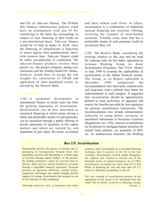 Report on Trend and Progress of Banking in India, 1999-2000



and FIs on take-out finance. The FI/bank                        and their related cash flows. In effect,
that finances infrastructure projects could                     securitisation is a combination of traditional
have an arrangement with any FI for                             secured financing and securities offering,
transferring to the latter the outstandings in                  involving the issuance of asset-backed
respect of such financing in their books on                     securities. Virtually every asset that has a
a pre-determined basis. Take-out finance                        predictable stream of cash payments could be
would be of help to banks in ALM, since                         securitised (Box I.9).
the financing of infrastructure is long-term
in nature against their predominantly short-                    1.102 The Reserve Bank, considering the
term resource base. Take-out finance could                      evolving situation in this area and the need
be either unconditional of conditional. The                     for reducing risks for the banks, appointed an
take-out-finance products involve three                         in-house Working Group on Asset
parties viz., the project company, taking over                  Securitisation (Chairman: Shri V.S.N. Murty)
institution and the lending banks/FIs. Banks,                   in June 1999 to examine the applicability of
however, would have to assign the risk                          securitisation to the Indian financial system.
weights for calculation of CRAR and                             The Group, in its Report submitted in
application of other prudential norms, as                       December         1999,      categorised      the
advised by the Reserve Bank.                                    recommendations into short-term, medium-term
                                                                and long-term, with a definite time frame for
Securitisation                                                  implementation in each category. It suggested
                                                                that securitisation should be appropriately
1.101. A prominent development in
                                                                defined to lend uniformity of approach and
international finance in recent years has been
                                                                restrict the benefits provided by law/regulation
the growing importance of securitisation.
                                                                for genuine securitisation transactions. The
Securitisation can be best described as
                                                                recommendations also include rationalisation/
structured financing in which assets, having a
                                                                reduction of stamp duties, inclusion of
stable and predictable stream of cash payments,
                                                                securitised instruments in Securities Contracts
can be monetised through a public offering or
                                                                (Regulation) Act, 1956, removal of prohibition
private placement of securities in the capital
                                                                on investment in mortgage-backed securities by
markets and which are secured by, and
                                                                mutual fund schemes, tax neutrality of SPV,
dependent in part upon, the assets securitised
                                                                etc. As medium-term measures, the Working


                                          Box I.9: Securitisation
 Securitisation involves the process of pooling and re-         countries, asset securitisation as a structured financing
 packaging of homogeneous illiquid loans into                   technique had its genesis in the US in the late
 marketable securities and distributing to a broad range        ’seventies. Securitisation evolved rapidly throughout
 of investors through capital markets. In the process,          the ’eighties and ’nineties to become one of the
 the lending institution’s assets are removed from its          dominant means of capital formation. As of 1995,
 balance sheet and are instead funded by investors              securitisation accounted for more than US $ 450
 through a negotiable financial instrument. Increased           billion of financing per year and more than US $ 2
 pressure on operating efficiency, market niches,               trillion in financing outstandings in the US.
 competitive advantages and capital strength provide
 impetus for change. Securitisation has emerged as one          The core concept of securitisation pertains to the
 of the solutions to these challenges.                          segregation of the assets to be securitised from the
                                                                credit risk of entities involved in financing, except,
 Although relatively new in European and other                                                             (Contd....)


                                                           38
 