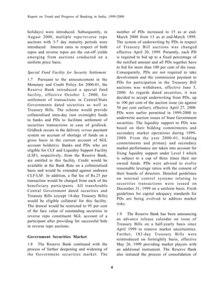 Report on Trend and Progress of Banking in India, 1999-2000



holidays) were introduced. Subsequently, in           number of PDs increased to 15 as at end-
August 2000, multiple repo/reverse repo               March 2000 from 13 as at end-March 1999.
auctions with 3-7 day maturity periods were           The system of underwriting by PDs in respect
introduced. Interest rates in respect of both         of Treasury Bill auctions was changed
repos and reverse repos are the cut-off yields        effective April 20, 1999. Presently, each PD
emerging from auctions conducted on a                 is required to bid up to a fixed percentage of
uniform price basis.                                  the notified amount and all PDs together have
                                                      to bid for more than 100 per cent of the issue.
Special Fund Facility for Security Settlement         Consequently, PDs are not required to take
                                                      devolvement and the commission payment to
1.7 Pursuant to the announcement in the
                                                      PDs for participation in the Treasury Bill
Monetary and Credit Policy for 2000-01, the
                                                      auctions was withdrawn, effective June 5,
Reserve Bank introduced a special fund
                                                      2000. As regards dated securities, it was
facility, effective October 3, 2000, for
                                                      decided to accept underwriting from PDs, up
settlement of transactions in Central/State
                                                      to 100 per cent of the auction issue (as against
Governments dated securities as well as
                                                      50 per cent earlier), effective April 27, 2000.
Treasury Bills. The scheme would provide
                                                      PDs were earlier permitted in 1999-2000 to
collateralised intra-day (not overnight) funds
                                                      underwrite auction issues of State Government
to banks and PDs to facilitate settlement of
                                                      securities. The liquidity support to PDs was
securities transactions in case of gridlock.
                                                      based on their bidding commitments and
Gridlock occurs in the delivery versus payment
                                                      secondary market operations during 1999-
system on account of shortage of funds on a
                                                      2000. From the year 2000-01, bidding
gross basis in the current account of SGL
                                                      commitments and primary and secondary
account holder(s). Banks and PDs who are
                                                      market performance are taken into account for
eligible for CLF and Liquidity Support Facility
                                                      fixing liquidity support under Level I which
(LSF), respectively, from the Reserve Bank,
                                                      is subject to a cap of three times their net
are entitled to this facility. Credit would be
                                                      owned funds. PDs were advised to evolve
available at the Bank Rate on a collateralised
                                                      reasonable leverage ratios with the consent of
basis and would be extended against undrawn
                                                      their boards of directors. Detailed guidelines
CLF/LSF. In addition, a flat fee of Rs.25 per
                                                      on internal control systems relating to
transaction would be charged from each of the
                                                      securities transactions were issued on
beneficiary participants. All transferable
                                                      December 31, 1999 on a uniform basis. Fresh
Central Government dated securities and
                                                      guidelines for capital adequacy standards for
Treasury Bills (except 14-day Treasury Bills)
                                                      PDs are being evolved to address market
would be eligible collateral for this facility.
                                                      risks.
The drawal would be restricted to 95 per cent
of the face value of outstanding securities in
                                                      1.9 The Reserve Bank has been announcing
reverse repo constituent SGL account of a
participant after providing for successful bids       an advance release calendar on issue of
                                                      Treasury Bills on a half-yearly basis since
in reverse repo auctions.
                                                      April 1999 to remove market uncertainties.
                                                      Further, 182-day Treasury Bills were
Government Securities Market
                                                      reintroduced on fortnightly basis, effective
1.8 The Reserve Bank continued with the               May 26, 1999 providing market players with
process of further deepening and widening of          an additional instrument. The Reserve Bank
the Government securities market. The                 also initiated the process of consolidation of


                                                  4
 
