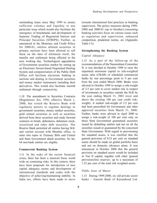 Banking Developments and Perspectives



outstanding loans since May 1999 to ensure             towards international best practices in banking
sufficient volumes and liquidity in any                supervision. The policy measures during 1999-
particular issue which would also facilitate the       2000 and 2000-01 (up to October) concerning
emergence of benchmarks and development of             banking activities focus on various issues such
Separate Trading of Registered Interest and            as regulation and supervision, enhanced
Principal Securities (STRIPS). Further, as             competition, prudential norms, etc (Appendix
announced in the Monetary and Credit Policy            Table I.3).
for 2000-01, entities allotted securities in
primary auctions have been allowed to sell             Strengthening the Banking System
them on the date of allotment itself, the
                                                       Capital Adequacy
transfer and settlement being effected in the
next working day. Technological upgradation            1.12 As a part of the follow-up of the
of Government securities market by setting up          recommendations of the Narasimham Committee
an Electronic Screen-based Negotiated Dealing          II, it was decided in October 1998 to raise the
System and computerisation of the Public Debt          stipulated minimum capital to risk-weighted
Office will facilitate electronic bidding in           assets ratio (CRAR) of scheduled commercial
auctions and dealing in Government securities          banks by one percentage point to 9 per cent
and money market instruments including their           from the year ended March 2000. Banks were
derivatives. This would also facilitate smooth         advised in October 1999 to assign a risk-weight
settlement through connectivity.                       of 2.5 per cent to cover market risk in respect
                                                       of investments in securities outside the SLR by
1.10 The amendment to Securities Contracts             the year ending March 31, 2001 (over and
(Regulation) Act, 1956, effective March 1,             above the existing 100 per cent credit risk-
2000, has vested the Reserve Bank with                 weight). A market risk-weight of 2.5 per cent
regulatory powers to regulate dealings in              had been prescribed for Government and other
government securities, money market securities,        approved securities from March 31, 2000.
gold related securities as well as securities          Further, banks were advised in April 2000 to
derived from these securities and ready forward        assign a risk-weight of 100 per cent only on
contracts in bonds, debentures, debenture stock,       those State Government guaranteed securities
securitised and other debt securities. The             issued by defaulting entities and not on all the
Reserve Bank permitted all entities having SGL         securities issued or guaranteed by the concerned
and current account with Mumbai office, to             State Government. With regard to provisioning
enter into repos in Treasury Bills and Central         for standard assets, it was clarified that the
and State Government dated securities. So far,         general provision of 0.25 per cent on standard
64 non-bank entities are eligible.                     assets should be made on global portfolio basis
                                                       and not on domestic advances alone. It was
Commercial Banking System                              announced in October 2000 that the general
                                                       provision on standard assets would be included
1.11 In the wake of the recent financial
                                                       in Tier II capital, together with other 'general
crises, there has been a renewed focus world
                                                       provisions/loss reserves', up to a maximum of
wide on containing risks. In this context, there
                                                       1.25 per cent of the total risk weighted assets.
have been proposals for introduction of new
capital adequacy norms and development of
                                                       Public Issue of Shares
international standards and codes with the
objective of achieving/maintaining stability. In       1.13 During 1999-2000, six old private sector
India too, efforts have been made to move              banks – Ganesh Bank of Kurundwad Ltd.

                                                   5
 