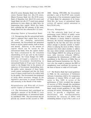 Report on Trend and Progress of Banking in India, 1999-2000



(Rs.0.54 crore), Ratnakar Bank Ltd. (Rs.5.89          2000. During 1999-2000, the Government
crore), Nainital Bank Ltd. (Rs.2.50 crore),           provided a sum of Rs.297.07 crore towards
Bharat Overseas Bank Ltd. (Rs.10.50 crore),           writing down of the investments (capital base)
Bank of Rajasthan Ltd. (Rs.67.24 crore) and           of Vijaya Bank for adjustment of its losses.
Sangli Bank Ltd. (Rs.15.77 crore) were granted        With this, the losses of nationalised banks
permission to issue shares on rights basis for        written off against capital amounted to
augmenting their capital. While five banks            Rs.6,334.44 crore.
have collected the full amounts of the issue,
Sangli Bank Ltd. has collected Rs.3.15 crore.         Recovery Management
                                                      1.16 The relatively high level of non-
Ownership Pattern of Nationalised Banks
                                                      performing assets (NPAs) of public sector
1.14 Recognising that the nationalised banks          banks (PSBs) has been a matter of concern.
need to augment their capital base to cope            Its reduction is closely linked to recoveries.
up with the changing operational                      However, the recovery management has been
environment, the Government has permitted             impeded by the fact that laws have not been
banks to access capital market, both at home          robust enough to provide comfort to banks’
and abroad. However, as the amount of                 efforts in reducing the level of NPAs. Various
capital which can be raised by th e                   measures have been taken recently to address
nationalised banks from the capital market            this issue which include: announcement in the
has been constrained by the minimum                   Union Budget 2000-01 for setting up of seven
shareholding of 51 per cent by the Central            more debt recovery tribunals (DRTs),
Government, the Union Budget for 2000-                strengthening the infrastructure of DRTs and
2001 has envisaged a reduction in the                 amendment to the Recovery of Debts Due to
minimum Government shareholding in                    Banks and Financial Institutions Act. The Act,
nationalised banks to 33 per cent. It was also        inter alia, has sought to empower the DRT to
stated in the Budget that in the process of           straightaway issue certificate for recovery on
reduction of Government shareholding limit,           the basis of decree or order of Civil courts.
the public sector character of these banks
would remain unchanged and that the fresh             1.17 The Reserve Bank had issued guidelines
issue of shares would need to be widely held          to PSBs for the constitution of Settlement
by the public. The Government also proposed           Advisory Committees (SACs) for compromise
to bring about necessary changes in the               settlement of chronic NPAs of small scale
legislative provisions to accord flexibility          sector in May 1999. A review of the
and autonomy to the Boards of the banks.              performance of SACs revealed that progress
                                                      of recovery of NPAs through this mechanism
Recapitalisation and Write-offs of Losses             was not satisfactory. Consequently, the Reserve
against Capital of Nationalised Banks
                                                      Bank issued revised guidelines in July 2000
1.15 The Government had contributed an                covering all sectors, including the small scale
aggregate amount of Rs.20,446.12 crore                sector, to provide a simplified, non-
towards recapitalisation of nationalised banks        discretionary      and    non-discriminatory
by end-March 1999. The Government did not             mechanism for recovery of NPAs with
provide any amount on this account in 1999-           outstanding balance of up to Rs.5 crore as at




                                                  6
 