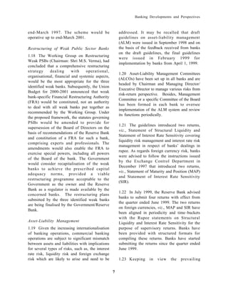 Banking Developments and Perspectives



end-March 1997. The scheme would be                     addressed. It may be recalled that draft
operative up to end-March 2001.                         guidelines on asset-liability management
                                                        (ALM) were issued in September 1998 and on
Restructuring of Weak Public Sector Banks               the basis of the feedback received from banks
                                                        on the draft guidelines, the final guidelines
1.18 The Working Group on Restructuring
                                                        were issued in February 1999 for
Weak PSBs (Chairman: Shri M.S. Verma), had
                                                        implementation by banks from April 1, 1999.
concluded that a comprehensive restructuring
strategy     dealing      with    operational,
                                                        1.20 Asset-Liability Management Committees
organisational, financial and systemic aspects,
                                                        (ALCOs) have been set up in all banks and are
would be the most appropriate for the three
                                                        headed by Chairman and Managing Director/
identified weak banks. Subsequently, the Union
                                                        Executive Director to manage various risks from
Budget for 2000-2001 announced that weak
                                                        risk-return perspective. Besides, Management
bank-specific Financial Restructuring Authority
                                                        Committee or a specific Committee of the Board
(FRA) would be constituted, not an authority
                                                        has been formed in each bank to oversee
to deal with all weak banks put together as
                                                        implementation of the ALM system and review
recommended by the Working Group. Under
                                                        its functions periodically.
the proposed framework, the statutes governing
PSBs would be amended to provide for
                                                        1.21 The guidelines introduced two returns,
supersession of the Board of Directors on the
                                                        viz., Statement of Structural Liquidity and
basis of recommendations of the Reserve Bank
                                                        Statement of Interest Rate Sensitivity covering
and constitution of a FRA for such a bank,
                                                        liquidity risk management and interest rate risk
comprising experts and professionals. The
                                                        management in respect of banks’ dealings in
amendments would also enable the FRA to
                                                        rupee. As regards foreign currency risk, banks
exercise special powers, including all powers
                                                        were advised to follow the instructions issued
of the Board of the bank. The Government
                                                        by the Exchange Control Department in
would consider recapitalisation of the weak
                                                        December 1997 that introduced two returns,
banks to achieve the prescribed capital
                                                        viz., Statement of Maturity and Position (MAP)
adequacy norms, provided a viable
                                                        and Statement of Interest Rate Sensitivity
restructuring programme acceptable to the
                                                        (SIR).
Government as the owner and the Reserve
Bank as a regulator is made available by the
                                                        1.22 In July 1999, the Reserve Bank advised
concerned banks. The restructuring plans
                                                        banks to submit four returns with effect from
submitted by the three identified weak banks
                                                        the quarter ended June 1999. The two returns
are being finalised by the Government/Reserve
                                                        on foreign currencies, viz., MAP and SIR have
Bank.
                                                        been aligned in periodicity and time–buckets
                                                        with the Rupee statements on Structural
Asset-Liability Management                              Liquidity and Interest Rate Sensitivity for the
1.19 Given the increasing internationalisation          purpose of supervisory returns. Banks have
of banking operations, commercial banking               been provided with structured formats for
operations are subject to significant mismatch          compiling these returns. Banks have started
between assets and liabilities with implications        submitting the returns since the quarter ended
for several types of risks, such as, the interest       June 1999.
rate risk, liquidity risk and foreign exchange
risk which are likely to arise and need to be           1.23 Keeping      in   view   the   prevailing


                                                    7
 