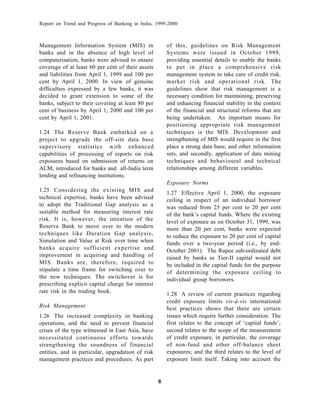 Report on Trend and Progress of Banking in India, 1999-2000



Management Information System (MIS) in                 of this, guidelines on Risk Management
banks and in the absence of high level of              Systems were issued in October 1999,
computerisation, banks were advised to ensure          providing essential details to enable the banks
coverage of at least 60 per cent of their assets       to put in place a comprehensive risk
and liabilities from April 1, 1999 and 100 per         management system to take care of credit risk,
cent by April 1, 2000. In view of genuine              market risk and operational risk. The
difficulties expressed by a few banks, it was          guidelines show that risk management is a
decided to grant extension to some of the              necessary condition for maintaining, preserving
banks, subject to their covering at least 80 per       and enhancing financial stability in the context
cent of business by April 1, 2000 and 100 per          of the financial and structural reforms that are
cent by April 1, 2001.                                 being undertaken. An important means for
                                                       positioning appropriate risk management
1.24 The Reserve Bank embarked on a                    techniques is the MIS. Development and
project to upgrade the off-site data base              strengthening of MIS would require in the first
supervisory statistics with enhanced                   place a strong data base, and other information
capabilities of processing of reports on risk          sets, and secondly, application of data mining
exposures based on submission of returns on            techniques and behavioural and technical
ALM, introduced for banks and all-India term           relationships among different variables.
lending and refinancing institutions.
                                                       Exposure Norms
1.25 Considering the existing MIS and
                                                       1.27 Effective April 1, 2000, the exposure
technical expertise, banks have been advised           ceiling in respect of an individual borrower
to adopt the Traditional Gap analysis as a
                                                       was reduced from 25 per cent to 20 per cent
suitable method for measuring interest rate            of the bank’s capital funds. Where the existing
risk. It is, however, the intention of the             level of exposure as on October 31, 1999, was
Reserve Bank to move over to the modern                more than 20 per cent, banks were expected
techniques like Duration Gap analysis,                 to reduce the exposure to 20 per cent of capital
Simulation and Value at Risk over time when            funds over a two-year period (i.e., by end-
banks acquire sufficient expertise and                 October 2001). The Rupee sub-ordinated debt
improvement in acquiring and handling of               raised by banks as Tier-II capital would not
MIS. Banks are, therefore, required to                 be included in the capital funds for the purpose
stipulate a time frame for switching over to           of determining the exposure ceiling to
the new techniques. The switchover is for              individual group borrowers.
prescribing explicit capital charge for interest
rate risk in the trading book.                         1.28 A review of current practices regarding
                                                       credit exposure limits vis-à-vis international
Risk Management                                        best practices shows that there are certain
1.26 The increased complexity in banking               issues which require further consideration. The
operations, and the need to prevent financial          first relates to the concept of ‘capital funds’;
crises of the type witnessed in East Asia, have        second relates to the scope of the measurement
necessitated continuous efforts towards                of credit exposure, in particular, the coverage
strengthening the soundness of financial               of non-fund and other off-balance sheet
entities, and in particular, upgradation of risk       exposures; and the third relates to the level of
management practices and procedures. As part           exposure limit itself. Taking into account the


                                                   8
 