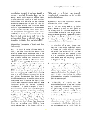 Banking Developments and Perspectives



complexities involved, it has been decided to          PSBs and as a further step towards
prepare a detailed Discussion Paper on the             consolidated supervision and to provide
subject which would inter alia address issues          additional disclosures.
relating to current practices in India vis-à-vis
international best practices and the possible          Supervisory Initiatives relating to Foreign
alternative approaches with pros and cons and          Branches of Indian Banks
other relevant aspects. The Discussion Paper
                                                       1.30 A Working Group was set up in the
which is expected to be finalised by December
                                                       Reserve Bank to go into the entire gamut of
2000, would be circulated among banks. Based
                                                       the management of overseas operations of
on the comments and suggestions on the issues,
                                                       Indian banks. Officials from major banks
and followed by an interaction with banks, the
                                                       having overseas operations, apart from officials
Reserve Bank would take a final view on the
                                                       from the Reserve Bank were represented in the
approach that should be adopted with a view
                                                       Working Group. Some of the important
to making it effective from end-March 2002.
                                                       recommendations of the Group are:
Consolidated Supervision of Banks and their
Subsidiaries
                                                       •   Introduction of a new supervisory
                                                           reporting system called the DSB-O returns
1.29 The Reserve Bank initiated steps to                   to replace the existing RALOO (Returns
move towards consolidated supervision                      on Assets and Liabilities of Overseas
whereby banks would voluntarily build in the               Offices) statements. The existing system
risk-weighted components of their subsidiaries             is to be rationalised with focus on market
into their own balance sheet on notional basis             risks which were not adequately captured
by applying risk-weights to subsidiaries’ assets           in the present set up.
identical to those applied to banks’ own assets.
Banks would also be required to earmark                •   Introduction of comprehensive policies in
additional capital in their books in a phased              respect of credit and investment
manner beginning from the year ending March                management at the overseas branches
2001 to obviate the possible impairment to                 taking into account the host country
their net worth during the period of switching             regulation/legislation. The objective is to
over to a unified balance sheet for the group              improve the asset quality by taking
as a whole. The principal bank in the group                advantage of the emerging opportunities in
would be responsible for monitoring the group              the overseas markets.
operations from prudential perspective and
provide data/information to the Reserve Bank           •   Formulation of appropriate risk
including filing of returns regarding                      management policies taking into account
subsidiaries. The returns in respect of each of            the scale and complexity of operations,
the subsidiaries would cover capital adequacy,             risk philosophy and risk taking capacity
large credit exposures, asset quality, ownership           of banks. Such policies should aim at
and control, profitability and contingent                  identification of risks, their quantification,
liabilities and credit exposure to each of the             monitoring and control.
subsidiaries. Further, PSBs would also be
required to annex the balance sheets of their          •   Banks to put in place strong management
subsidiaries to their balance sheet beginning              information system which would provide
from the year ending March 2001, to bring                  comprehensive/valuable feed back to the
more transparency to the balance sheets of                 top management on a timely basis to

                                                   9
 