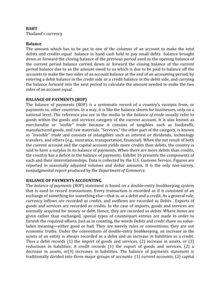 BAHT
Thailand’s currency

Balance
The amount which has to be put in one of the columns of an account to make the total
debits and credits equal balance in hand cash held to pay small debts balance brought
down or forward the closing balance of the previous period used as the opening balance of
the current period balance carried down or forward the closing balance of the current
period balance due to us the amount owed to us which is due to be paid to balance off the
accounts to make the two sides of an account balance at the end of an accounting period, by
entering a debit balance in the credit side or a credit balance in the debit side, and carrying
the balance forward into the next period to calculate the amount needed to make the two
sides of an account equal.

BALANCE OF PAYMENTS (BOP)
The balance of payments (BOP) is a systematic record of a country’s receipts from, or
payments to, other countries. In a way, it is like the balance sheets for businesses, only on a
national level. The reference you see in the media to the balance of trade usually refer to
goods within the goods and services category of the current account. It is also known as
merchandise or “visible” trade because it consists of tangibles such as foodstuffs,
manufactured goods, and raw materials. “Services,” the other part of the category, is known
as “invisible” trade and consists of intangibles such as interest or dividends, technology
transfers, and others (e.g., insurance, transportation, financial). When the net result of both
the current account and the capital account yields more credits than debits, the country is
said to have a surplus in its balance of payments. When there are more debits than credits,
the country has a deficit in the balance of payments. Exhibit 16 presents the components of
each and their interrelationships. Data is collected by the U.S. Customs Service. Figures are
reported in seasonally adjusted volumes and dollar amounts. It is the only non-survey,
nonjudgmental report produced by the Department of Commerce.

BALANCE OF PAYMENTS ACCOUNTING
The balance of payments (BOP) statement is based on a double-entry bookkeeping system
that is used to record transactions. Every transaction is recorded as if it consisted of an
exchange of something for something else—that is, as a debit and a credit. As a general rule,
currency inflows are recorded as credits, and outflows are recorded as Debits . Exports of
goods and services are recorded as credits. In the case of imports, goods and services are
normally acquired for money or debt. Hence, they are recorded as debits. Where items are
given rather than exchanged, special types of counterpart entries are made in order to
furnish the required offsets. Just as in counting, the words Debits and credit shave no value-
laden meaning—either good or bad. They are merely rules or conventions; they are not
economic truths. Under the conventions of double-entry bookkeeping, an increase in the
assets of an entity is always recorded as a debit and an increase in liabilities as a credit.
Thus a debit records (1) the import of goods and services, (2) increase in assets, or (3)
reductions in liabilities. A credit records (1) the export of goods and services, (2) a
decrease in assets, or(3) increases in liabilities. The balance of payments statement is
traditionally divided into three major groups of accounts: (1) current accounts, (2) capital
 