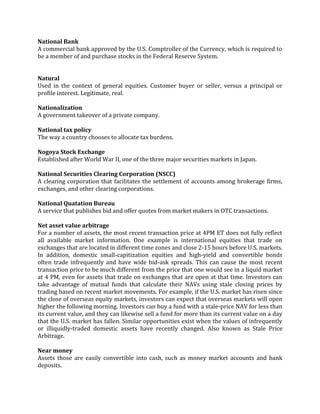 National Bank
A commercial bank approved by the U.S. Comptroller of the Currency, which is required to
be a member of and purchase stocks in the Federal Reserve System.


Natural
Used in the context of general equities. Customer buyer or seller, versus a principal or
profile interest. Legitimate, real.

Nationalization
A government takeover of a private company.

National tax policy
The way a country chooses to allocate tax burdens.

Nogoya Stock Exchange
Established after World War II, one of the three major securities markets in Japan.

National Securities Clearing Corporation (NSCC)
A clearing corporation that facilitates the settlement of accounts among brokerage firms,
exchanges, and other clearing corporations.

National Quatation Bureau
A service that publishes bid and offer quotes from market makers in OTC transactions.

Net asset value arbitrage
For a number of assets, the most recent transaction price at 4PM ET does not fully reflect
all available market information. One example is international equities that trade on
exchanges that are located in different time zones and close 2-15 hours before U.S. markets.
In addition, domestic small-capitization equities and high-yield and convertible bonds
often trade infrequently and have wide bid-ask spreads. This can cause the most recent
transaction price to be much different from the price that one would see in a liquid market
at 4 PM, even for assets that trade on exchanges that are open at that time. Investors can
take advantage of mutual funds that calculate their NAVs using stale closing prices by
trading based on recent market movements. For example, if the U.S. market has risen since
the close of overseas equity markets, investors can expect that overseas markets will open
higher the following morning. Investors can buy a fund with a stale-price NAV for less than
its current value, and they can likewise sell a fund for more than its current value on a day
that the U.S. market has fallen. Similar opportunities exist when the values of infrequently
or illiquidly-traded domestic assets have recently changed. Also known as Stale Price
Arbitrage.

Near money
Assets those are easily convertible into cash, such as money market accounts and bank
deposits.
 