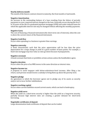 Nearby delivery month
The month of the futures contract closest to maturity; the front month or lead month.

Negative Amortization
An increase in the outstanding balance of a loan resulting from the failure of periodic
payments to cover required interest charged on the loan. Generally occurs during the first 5
to 10 years of the life of a graduated payment mortgage (GPM) and under indexed loans for
which the applicable interest rate may be changed without affecting the monthly payments.

Negative Carry
The cost of financing a financial instrument (the short-term rate of interest), when the cost
is above the current return of the financial instrument.

Negative Cash flow
Occurs when spending in a business is greater than earnings.

Negative convexity
A bond characteristic such that the price appreciation will be less than the price
depreciation for a large change in yield of a given number of basis points. For example, a
fixed-rate mortgage may lose value as rates go down because of prepayments.

Negative covenant
A bond covenant that limits or prohibits certain actions unless the bondholders agree.

Negative duration
Occurs when the price of an MBS moves in the same direction as interest rates.

Negative Income tax
A proposal to assist taxpayer with below-subsistence-level incomes. After filing a tax
return, such persons would receive a subsidy to bring them up above the poverty level.

Negative pledge
An agreement in which the borrower agrees not to pledge any of its assets as security
and/or not to incur further indebtedness.

Negative working capital
Occurs when current liabilities exceed current assets, which can lead to bankruptcy.

Negative yield curve
When the yield on a short-term security is higher than the yield on a long-term security,
partially because high interest rates are creating a greater demand for short-term
borrowing.

Negotiable certificates of deposit
Large-denomination bank certificates of deposit that can be traded.
 