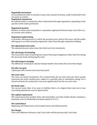 Negotiable instrument
An unconditional order or promise to pay some amount of money, easily transferable from
one party to another.
Negotiated commission
An unfixed broker's commission that is determined through negotiation, depending on the
specifics of the trades performed.

Negotiated markets
Markets in which each transaction is separately negotiated between buyer and seller (i.e.,
an investor and a dealer).

Negotiated underwriting
A securities offering process in which the purchase price paid to the issuer and the public
offering price are determined by negotiation rather than through competitive bidding.

Net adjusted present value
The adjusted present value minus the initial cost of an investment.

Net advantage of refunding
The net present value of entering into a lease financing arrangement rather than borrowing
the necessary funds and buying the asset.

Net advantage to merging
The difference in total post- and pre-merger market value minus the cost of the merger.

Net after tax gain
Capital gain after income taxes have been paid.

Net asset value
The value of a fund's investments. For a mutual fund, the net asset value per share usually
represents the fund's market price, subject to a possible sales or redemption charge. For a
closed-end fund, the market price may vary significantly from the net asset value.

Net book value
The current book value of an asset or liability; that is, its original book value net of any
accounting adjustments such as depreciation.

Net capital requirement
SEC requirement that member firms and nonmember securities broker-dealers maintain a
maximum ratio of indebtedness to liquid capital of 15 to 1.

Net cash balance
Beginning cash balance plus cash receipts minus cash disbursements.

Net change
This is the difference between a day's last trade and the previous day's last trade.
 