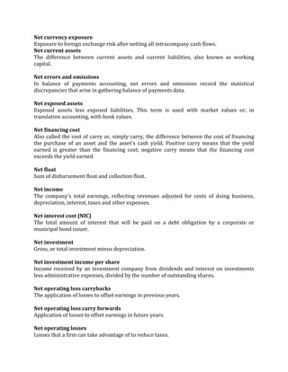 Net currency exposure
Exposure to foreign exchange risk after netting all intracompany cash flows.
Net current assets
The difference between current assets and current liabilities, also known as working
capital.

Net errors and omissions
In balance of payments accounting, net errors and omissions record the statistical
discrepancies that arise in gathering balance of payments data.

Net exposed assets
Exposed assets less exposed liabilities. This term is used with market values or, in
translation accounting, with book values.

Net financing cost
Also called the cost of carry or, simply carry, the difference between the cost of financing
the purchase of an asset and the asset's cash yield. Positive carry means that the yield
earned is greater than the financing cost; negative carry means that the financing cost
exceeds the yield earned

Net float
Sum of disbursement float and collection float.

Net income
The company's total earnings, reflecting revenues adjusted for costs of doing business,
depreciation, interest, taxes and other expenses.

Net interest cost (NIC)
The total amount of interest that will be paid on a debt obligation by a corporate or
municipal bond issuer.

Net investment
Gross, or total investment minus depreciation.

Net investment income per share
Income received by an investment company from dividends and interest on investments
less administrative expenses, divided by the number of outstanding shares.

Net operating loss carrybacks
The application of losses to offset earnings in previous years.

Net operating loss carry forwards
Application of losses to offset earnings in future years.

Net operating losses
Losses that a firm can take advantage of to reduce taxes.
 