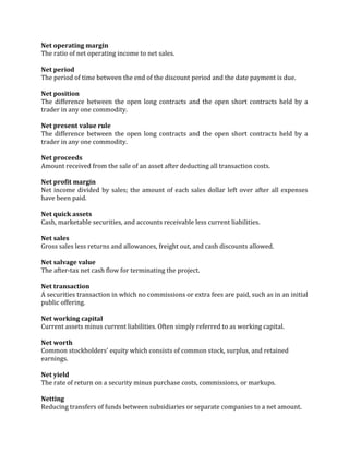 Net operating margin
The ratio of net operating income to net sales.

Net period
The period of time between the end of the discount period and the date payment is due.

Net position
The difference between the open long contracts and the open short contracts held by a
trader in any one commodity.

Net present value rule
The difference between the open long contracts and the open short contracts held by a
trader in any one commodity.

Net proceeds
Amount received from the sale of an asset after deducting all transaction costs.

Net profit margin
Net income divided by sales; the amount of each sales dollar left over after all expenses
have been paid.

Net quick assets
Cash, marketable securities, and accounts receivable less current liabilities.

Net sales
Gross sales less returns and allowances, freight out, and cash discounts allowed.

Net salvage value
The after-tax net cash flow for terminating the project.

Net transaction
A securities transaction in which no commissions or extra fees are paid, such as in an initial
public offering.

Net working capital
Current assets minus current liabilities. Often simply referred to as working capital.

Net worth
Common stockholders' equity which consists of common stock, surplus, and retained
earnings.

Net yield
The rate of return on a security minus purchase costs, commissions, or markups.

Netting
Reducing transfers of funds between subsidiaries or separate companies to a net amount.
 