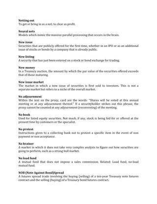 Netting out
To get or bring in as a net; to clear as profit.

Neural nets
Models which mimic the massive parallel processing that occurs in the brain.

New issue
Securities that are publicly offered for the first time, whether in an IPO or as an additional
issue of stocks or bonds by a company that is already public.

New listing
A security that has just been entered on a stock or bond exchange for trading.

New money
In a Treasury auction, the amount by which the par value of the securities offered exceeds
that of those maturing.

New issue market
The market in which a new issue of securities is first sold to investors. This is not a
separate market but refers to a niche of the overall market.

No adjournment
Within the text on the proxy, card are the words: "Shares will be voted at this annual
meeting or at any adjournment thereof." If a securityholder strikes out this phrase, the
proxy cannot be counted at any adjournment (reconvening) of the meeting.

No book
Used for listed equity securities. Not much, if any, stock is being bid for or offered at the
present time by customers or the specialist.

No protest
Instructions given to a collecting bank not to protest a specific item in the event of non
payment or non acceptance.

No brainer
A market in which it does not take very complex analysis to figure out how securities are
going to perform, such as a strong bull market.

No load fund
A mutual fund that does not impose a sales commission. Related: Load fund, no-load
mutual fund.

NOB (Note Against Bond)Spread
A futures spread trade involving the buying (selling) of a ten-year Treasury note futures
contract and the selling (buying) of a Treasury bond futures contract.
 