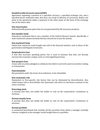 Nondeliverable forward contacts(NDF)
Agreement regarding a position in a specified currency, a specified exchange rate, and a
specified future settlement date, that does not result in delivery of currencies. Rather one
party in the agreement makes a payment to the other party on the basis of the exchange
rate at the future date.

Non insured plan
Defined benefit pension plans that are not guaranteed by life insurance products.

Non member bank
Depository institution that is not a member of the Federal Reserve System. Specifically, a
state-chartered commercial bank that has elected not to join the System.

Non marketed claim
Claims that cannot be easily bought and sold in the financial markets, such as those of the
government and litigants in lawsuits.

Nonproductive loan
A loan that increases spending power, but is used in business that does not directly
increase the economy's output, such as a leveraged buyout loan.

Non-purpose loan
A loan with securities pledged as collateral, but which is not to be used in securities trading
or transactions.

Nonrefundable
Not permitted, under the terms of an indenture, to be refundable.

Non-systematic risk
Nonmarket or firm-specific risk factors that can be eliminated by diversification. Also
called unique risk or diversifiable risk. Systematic risk refers to risk factors common to the
entire economy.

Nonvoting stock
A security that does not entitle the holder to vote on the corporation's resolutions or
elections.

Normal annuity form
A security that does not entitle the holder to vote on the corporation's resolutions or
elections.

Normal portfolio
A customized benchmark that includes all the securities from which a manager normally
chooses, weighted as the manager would weight them in a portfolio.
 