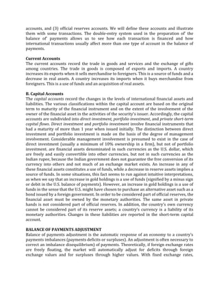 accounts, and (3) official reserves accounts. We will define these accounts and illustrate
them with some transactions. The double-entry system used in the preparation of' the
balance of' payments allows us to see how each transaction is financed and how
international transactions usually affect more than one type of account in the balance of
payments.

Current Accounts
The current accounts record the trade in goods and services and the exchange of gifts
among countries. The trade in goods is composed of exports and imports. A country
increases its exports when it sells merchandise to foreigners. This is a source of funds and a
decrease in real assets. A country increases its imports when it buys merchandise from
foreigners. This is a use of funds and an acquisition of real assets.

B. Capital Accounts
The capital accounts record the changes in the levels of international financial assets and
liabilities. The various classifications within the capital account are based on the original
term to maturity of the financial instrument and on the extent of the involvement of the
owner of the financial asset in the activities of the security's issuer. Accordingly, the capital
accounts are subdivided into direct investment, portfolio investment, and private short-term
capital flows. Direct investment and portfolio investment involve financial instruments that
had a maturity of more than 1 year when issued initially. The distinction between direct
investment and portfolio investment is made on the basis of the degree of management
involvement. Considerable management involvement is presumed to exist in the case of
direct investment (usually a minimum of 10% ownership in a firm), but not of portfolio
investment. are financial assets denominated in such currencies as the U.S. dollar, which
are freely and easily convertible into other currencies, but not in such currencies as the
Indian rupee, because the Indian government does not guarantee the free conversion of its
currency into others and not much of an exchange market exists. An increase in any of
these financial assets constitutes a use of funds, while a decrease in reserve assets implies a
source of funds. In some situations, this fact seems to run against intuitive interpretations,
as when we say that an increase in gold holdings is a use of funds (signified by a minus sign
or debit in the U.S. balance of payments). However, an increase in gold holdings is a use of
funds in the sense that the U.S. might have chosen to purchase an alternative asset such as a
bond issued by a foreign government. In order to be considered part of official reserves, the
financial asset must be owned by the monetary authorities. The same asset in private
hands is not considered part of official reserves. In addition, the country’s own currency
cannot be considered part of its reserve assets; a country’s currency is a liability of its
monetary authorities. Changes in these liabilities are reported in the short-term capital
account.

BALANCE OF PAYMENTS ADJUSTMENT
Balance of payments adjustment is the automatic response of an economy to a country’s
payments imbalances (payments deficits or surpluses). An adjustment is often necessary to
correct an imbalance disequilibrium) of payments. Theoretically, if foreign exchange rates
are freely floating, the market will automatically adjust for deficits through foreign
exchange values and for surpluses through higher values. With fixed exchange rates,
 