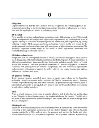 O
Obligation
Legally enforceable duty to pay a sum of money, or agree to do something (or not do
something), according to the terms stated in a contract .the duty of a borrower to repay a
loan, and the legal right of a lender to enforce payment.

Off the shelf
Term used for securities and exchange commission rules 415 adopted in the 1980s, which
allows a corporation to comply with registration requirements up to two years prior to
a public offering of securities. With the registration on the shelf, the corporation, by simply
updating regularly filed annual, quarterly, and related reports to the sec, can go to the
market as conditions become favorable with a minimum of administrative preparation. The
flexibility corporate issuers enjoy as the result of shelf registration translates into
substantial savings of time and expense.

Off-balance sheet items
Obligations that are contingent liabilities of a bank, and thus do not appear on its balance
sheet. In general, off-balance sheet items include the following: direct credit substitutes in
which a bank substitutes its own credit for a third party, including standby letters of credit;
irrevocable letters of credit that guarantee repayment of commercial paper or tax-exempt
securities; risk participations in bankers' acceptances; sale and repurchase agreements;
and asset sales with recourse against the seller; interest rate swaps; interest rate options
and currency options, and so on.

Off-premise banking
Retail banking services provided away from a bank's main offices or its branches,
ordinarily through automated teller machines (ATMs) in convenience stores, shopping
centers, corporate office parks, and other locations. Off-premise banking networks, such as
atm systems, are costly to set up, but have a lower cost per transaction than conventional
branch offices staffed by tellers.

Offer
Price at which someone who owns a security offers to sell it; also known as the asked
price . This price is listed in newspapers for stocks traded over the counter . The bid price-
the price at which someone is prepared to buy-is also shown. The bid price is always lower
than the offer price.

Offering circular
Document that must accompany a new issue of securities. It contains the same information
appearing in the registration statement, such as a list of directors and officers, financial
reports certified by a CPA, underwriters, the purpose and use for the funds, and other
reasonable information that prospective buyers of a security need to know. A preliminary
 
