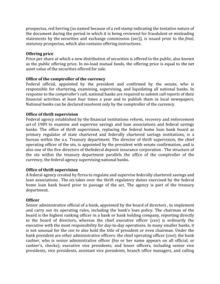 prospectus, red herring (so named because of a red stamp indicating the tentative nature of
the document during the period in which it is being reviewed for fraudulent or misleading
statements by the securities and exchange commission (sec)), is issued prior to the final,
statutory prospectus, which also contains offering instructions.

Offering price
Price per share at which a new distribution of securities is offered to the public, also known
as the public offering price. In no-load mutual funds, the offering price is equal to the net
asset value of the securities offered for sale.

Office of the comptroller of the currency
Federal official, appointed by the president and confirmed by the senate, who is
responsible for chartering, examining, supervising, and liquidating all national banks. In
response to the comptroller's call, national banks are required to submit call reports of their
financial activities at least four times a year and to publish them in local newspapers.
National banks can be declared insolvent only by the comptroller of the currency.

Office of thrift supervision
Federal agency established by the financial institutions reform, recovery and enforcement
act of 1989 to examine and supervise savings and loan associations and federal savings
banks. The office of thrift supervision, replacing the federal home loan bank board as
primary regulator of state chartered and federally chartered savings institutions, is a
bureau within the u.s. Treasury department. The director of thrift supervision, the chief
operating officer of the ots, is appointed by the president with senate confirmation, and is
also one of the five directors of thefederal deposit insurance corporation . The structure of
the ots within the treasury department parallels the office of the comptroller of the
currency, the federal agency supervising national banks.

Office of thrift supervision
A federal agency created by firrea to regulate and supervise federally chartered savings and
loan associations . The ots takes over the thrift regulatory duties exercised by the federal
home loan bank board prior to passage of the act. The agency is part of the treasury
department.

Officer
Senior administrative official of a bank, appointed by the board of directors , to implement
and carry out its operating rules, including the bank's loan policy. The chairman of the
board is the highest ranking officer in a bank or bank holding company, reporting directly
to the board of directors, whereas the chief executive officer (ceo) is ordinarily the
executive with the most responsibility for day-to-day operations. In many smaller banks, it
is not unusual for the ceo to also hold the title of president or even chairman. Under the
bank president are other administrative officers: the chief operating officer (coo); the bank
cashier, who is senior administrative officer (his or her name appears on all official, or
cashier's, checks); executive vice presidents; and lesser officers, including senior vice
presidents, vice presidents, assistant vice presidents, branch office managers, and calling
 